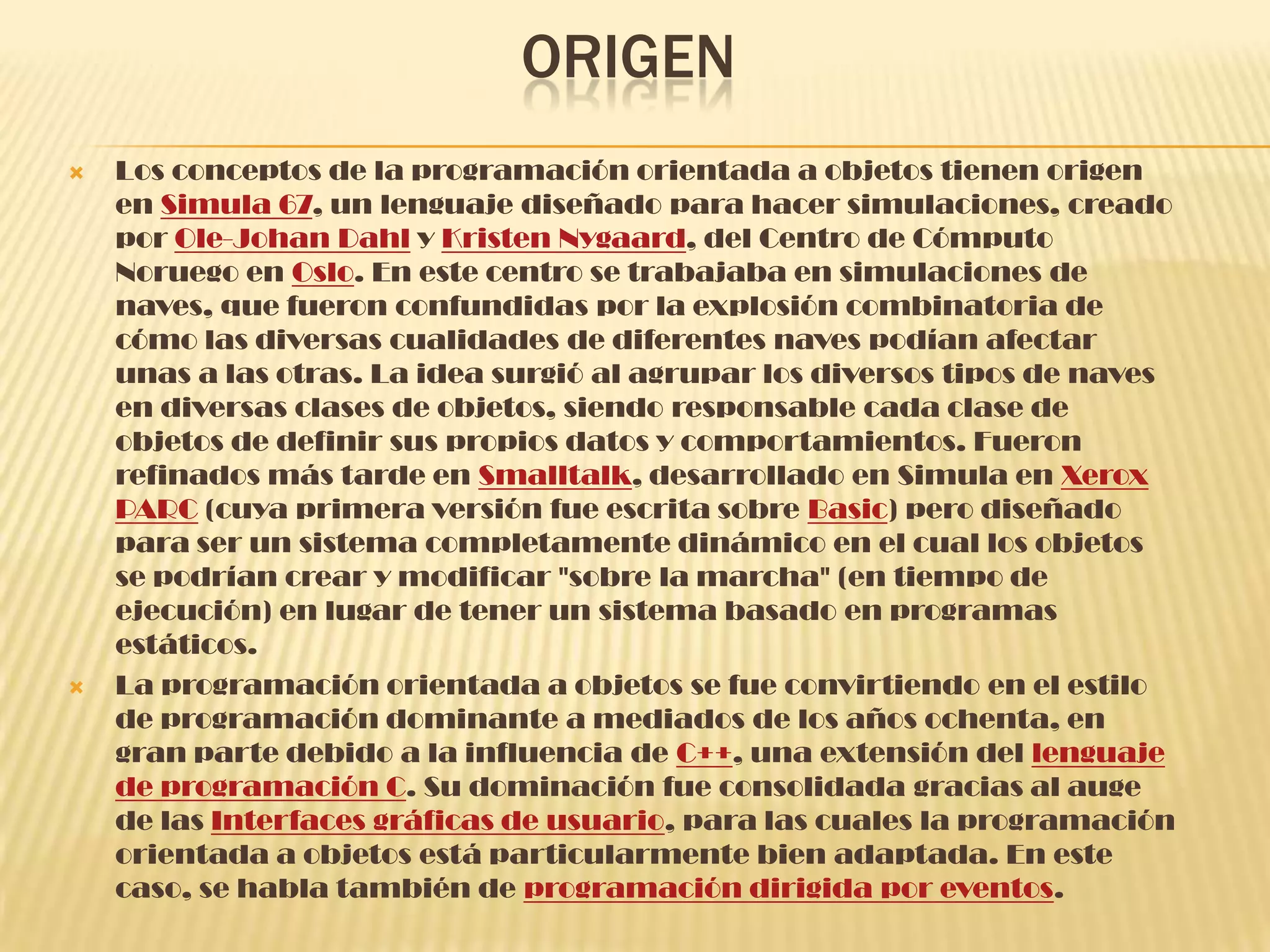 ORIGEN
 Los conceptos de la programación orientada a objetos tienen origen
en Simula 67, un lenguaje diseñado para hacer simulaciones, creado
por Ole-Johan Dahl y Kristen Nygaard, del Centro de Cómputo
Noruego en Oslo. En este centro se trabajaba en simulaciones de
naves, que fueron confundidas por la explosión combinatoria de
cómo las diversas cualidades de diferentes naves podían afectar
unas a las otras. La idea surgió al agrupar los diversos tipos de naves
en diversas clases de objetos, siendo responsable cada clase de
objetos de definir sus propios datos y comportamientos. Fueron
refinados más tarde en Smalltalk, desarrollado en Simula en Xerox
PARC (cuya primera versión fue escrita sobre Basic) pero diseñado
para ser un sistema completamente dinámico en el cual los objetos
se podrían crear y modificar "sobre la marcha" (en tiempo de
ejecución) en lugar de tener un sistema basado en programas
estáticos.
 La programación orientada a objetos se fue convirtiendo en el estilo
de programación dominante a mediados de los años ochenta, en
gran parte debido a la influencia de C++, una extensión del lenguaje
de programación C. Su dominación fue consolidada gracias al auge
de las Interfaces gráficas de usuario, para las cuales la programación
orientada a objetos está particularmente bien adaptada. En este
caso, se habla también de programación dirigida por eventos.
 