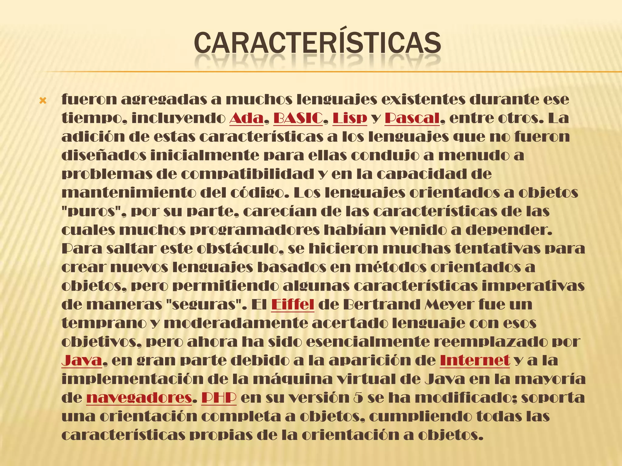 CARACTERÍSTICAS
 fueron agregadas a muchos lenguajes existentes durante ese
tiempo, incluyendo Ada, BASIC, Lisp y Pascal, entre otros. La
adición de estas características a los lenguajes que no fueron
diseñados inicialmente para ellas condujo a menudo a
problemas de compatibilidad y en la capacidad de
mantenimiento del código. Los lenguajes orientados a objetos
"puros", por su parte, carecían de las características de las
cuales muchos programadores habían venido a depender.
Para saltar este obstáculo, se hicieron muchas tentativas para
crear nuevos lenguajes basados en métodos orientados a
objetos, pero permitiendo algunas características imperativas
de maneras "seguras". El Eiffel de Bertrand Meyer fue un
temprano y moderadamente acertado lenguaje con esos
objetivos, pero ahora ha sido esencialmente reemplazado por
Java, en gran parte debido a la aparición de Internet y a la
implementación de la máquina virtual de Java en la mayoría
de navegadores. PHP en su versión 5 se ha modificado; soporta
una orientación completa a objetos, cumpliendo todas las
características propias de la orientación a objetos.
 