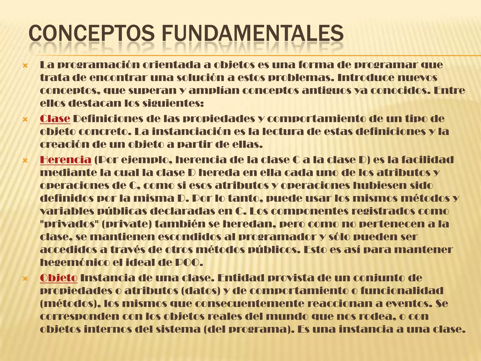 CONCEPTOS FUNDAMENTALES
 La programación orientada a objetos es una forma de programar que
trata de encontrar una solución a estos problemas. Introduce nuevos
conceptos, que superan y amplían conceptos antiguos ya conocidos. Entre
ellos destacan los siguientes:
 Clase Definiciones de las propiedades y comportamiento de un tipo de
objeto concreto. La instanciación es la lectura de estas definiciones y la
creación de un objeto a partir de ellas.
 Herencia (Por ejemplo, herencia de la clase C a la clase D) es la facilidad
mediante la cual la clase D hereda en ella cada uno de los atributos y
operaciones de C, como si esos atributos y operaciones hubiesen sido
definidos por la misma D. Por lo tanto, puede usar los mismos métodos y
variables públicas declaradas en C. Los componentes registrados como
"privados" (private) también se heredan, pero como no pertenecen a la
clase, se mantienen escondidos al programador y sólo pueden ser
accedidos a través de otros métodos públicos. Esto es así para mantener
hegemónico el ideal de POO.
 Objeto Instancia de una clase. Entidad provista de un conjunto de
propiedades o atributos (datos) y de comportamiento o funcionalidad
(métodos), los mismos que consecuentemente reaccionan a eventos. Se
corresponden con los objetos reales del mundo que nos rodea, o con
objetos internos del sistema (del programa). Es una instancia a una clase.
 