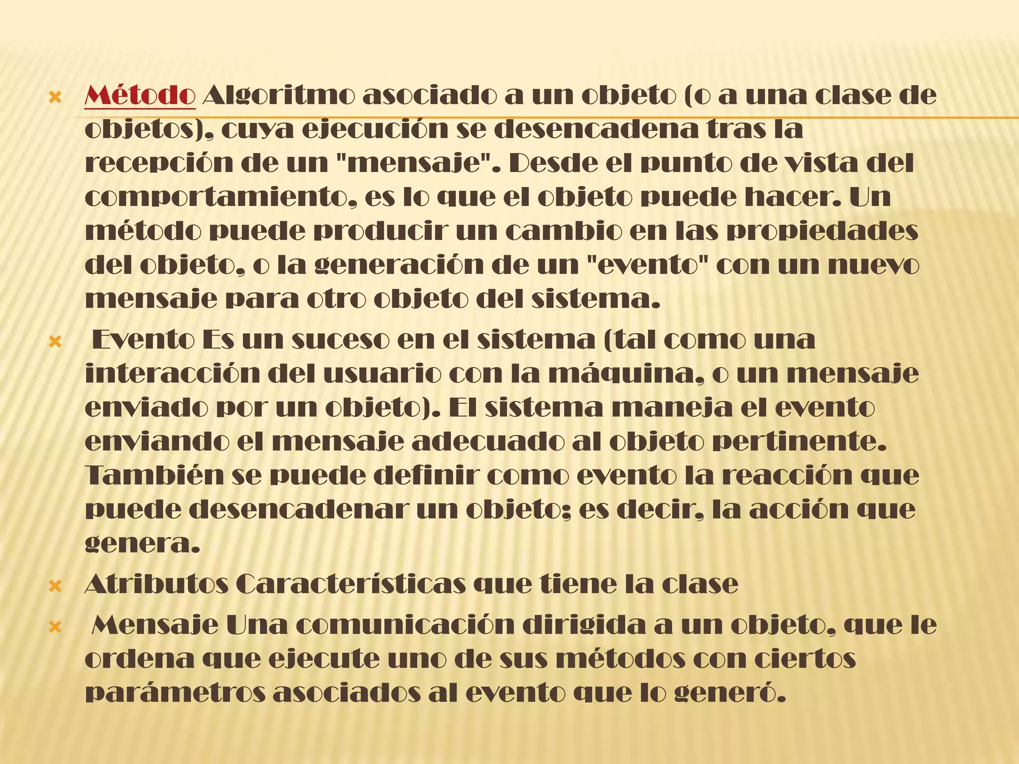  Método Algoritmo asociado a un objeto (o a una clase de
objetos), cuya ejecución se desencadena tras la
recepción de un "mensaje". Desde el punto de vista del
comportamiento, es lo que el objeto puede hacer. Un
método puede producir un cambio en las propiedades
del objeto, o la generación de un "evento" con un nuevo
mensaje para otro objeto del sistema.
 Evento Es un suceso en el sistema (tal como una
interacción del usuario con la máquina, o un mensaje
enviado por un objeto). El sistema maneja el evento
enviando el mensaje adecuado al objeto pertinente.
También se puede definir como evento la reacción que
puede desencadenar un objeto; es decir, la acción que
genera.
 Atributos Características que tiene la clase
 Mensaje Una comunicación dirigida a un objeto, que le
ordena que ejecute uno de sus métodos con ciertos
parámetros asociados al evento que lo generó.
 