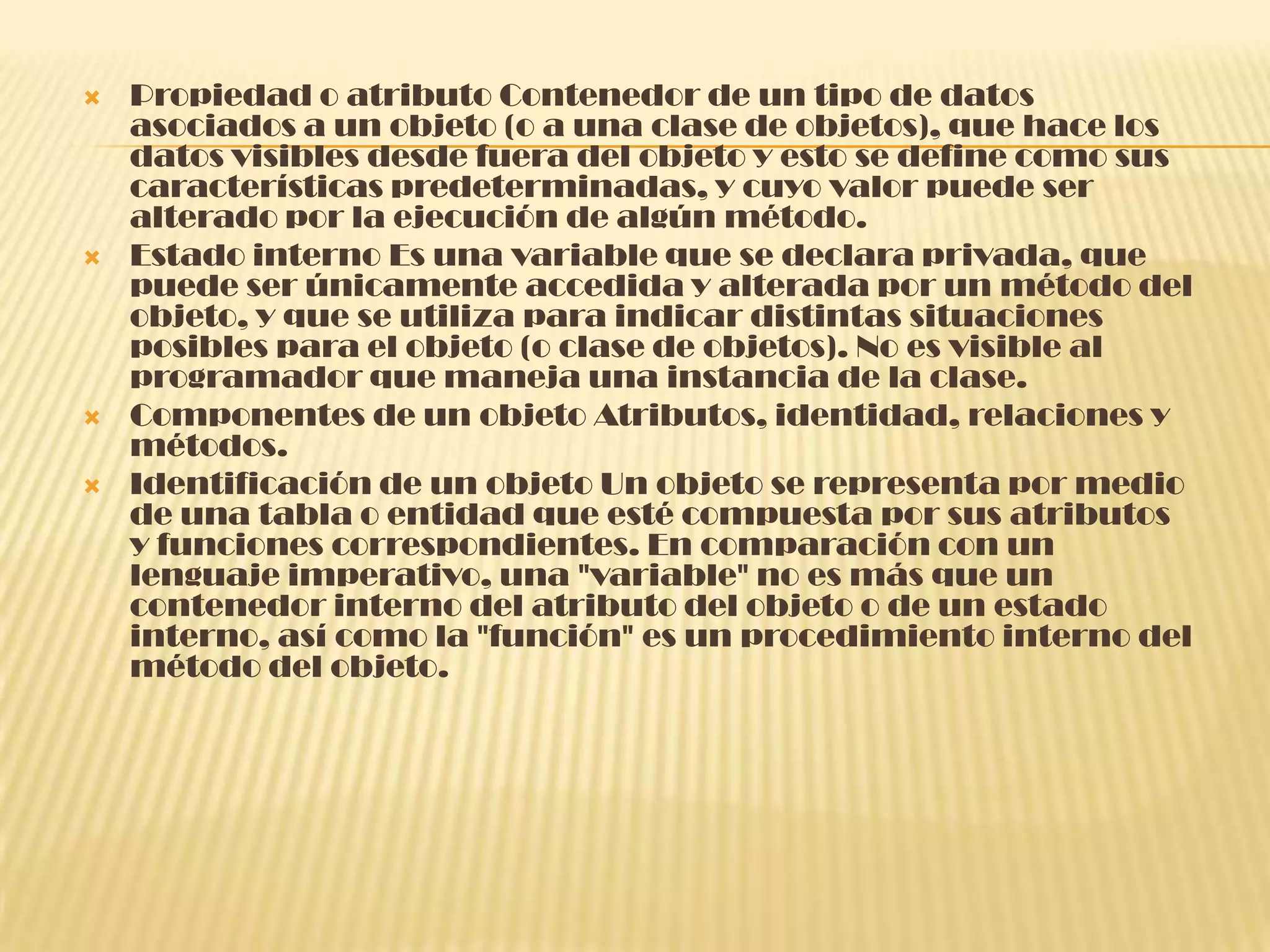  Propiedad o atributo Contenedor de un tipo de datos
asociados a un objeto (o a una clase de objetos), que hace los
datos visibles desde fuera del objeto y esto se define como sus
características predeterminadas, y cuyo valor puede ser
alterado por la ejecución de algún método.
 Estado interno Es una variable que se declara privada, que
puede ser únicamente accedida y alterada por un método del
objeto, y que se utiliza para indicar distintas situaciones
posibles para el objeto (o clase de objetos). No es visible al
programador que maneja una instancia de la clase.
 Componentes de un objeto Atributos, identidad, relaciones y
métodos.
 Identificación de un objeto Un objeto se representa por medio
de una tabla o entidad que esté compuesta por sus atributos
y funciones correspondientes. En comparación con un
lenguaje imperativo, una "variable" no es más que un
contenedor interno del atributo del objeto o de un estado
interno, así como la "función" es un procedimiento interno del
método del objeto.
 