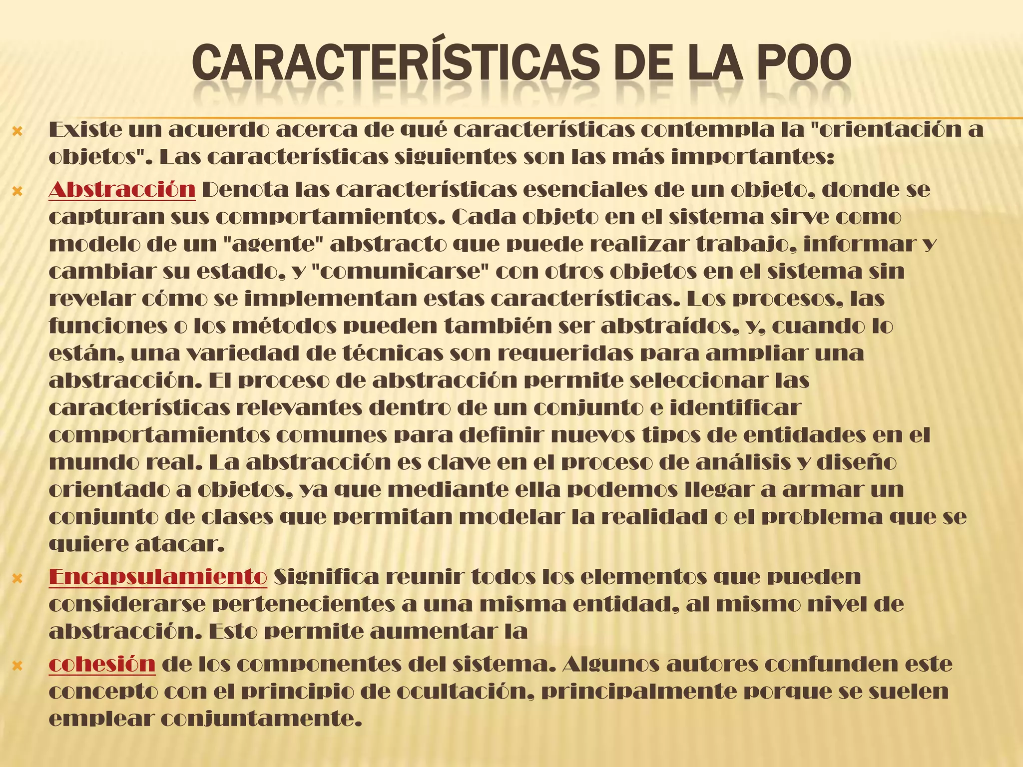CARACTERÍSTICAS DE LA POO
 Existe un acuerdo acerca de qué características contempla la "orientación a
objetos". Las características siguientes son las más importantes:
 Abstracción Denota las características esenciales de un objeto, donde se
capturan sus comportamientos. Cada objeto en el sistema sirve como
modelo de un "agente" abstracto que puede realizar trabajo, informar y
cambiar su estado, y "comunicarse" con otros objetos en el sistema sin
revelar cómo se implementan estas características. Los procesos, las
funciones o los métodos pueden también ser abstraídos, y, cuando lo
están, una variedad de técnicas son requeridas para ampliar una
abstracción. El proceso de abstracción permite seleccionar las
características relevantes dentro de un conjunto e identificar
comportamientos comunes para definir nuevos tipos de entidades en el
mundo real. La abstracción es clave en el proceso de análisis y diseño
orientado a objetos, ya que mediante ella podemos llegar a armar un
conjunto de clases que permitan modelar la realidad o el problema que se
quiere atacar.
 Encapsulamiento Significa reunir todos los elementos que pueden
considerarse pertenecientes a una misma entidad, al mismo nivel de
abstracción. Esto permite aumentar la
 cohesión de los componentes del sistema. Algunos autores confunden este
concepto con el principio de ocultación, principalmente porque se suelen
emplear conjuntamente.
 