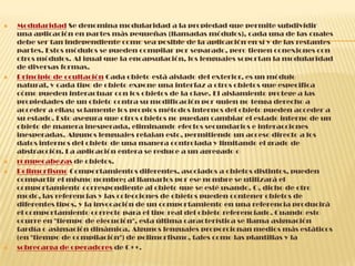  Modularidad Se denomina modularidad a la propiedad que permite subdividir
una aplicación en partes más pequeñas (llamadas módulos), cada una de las cuales
debe ser tan independiente como sea posible de la aplicación en sí y de las restantes
partes. Estos módulos se pueden compilar por separado, pero tienen conexiones con
otros módulos. Al igual que la encapsulación, los lenguajes soportan la modularidad
de diversas formas.
 Principio de ocultación Cada objeto está aislado del exterior, es un módulo
natural, y cada tipo de objeto expone una interfaz a otros objetos que especifica
cómo pueden interactuar con los objetos de la clase. El aislamiento protege a las
propiedades de un objeto contra su modificación por quien no tenga derecho a
acceder a ellas; solamente los propios métodos internos del objeto pueden acceder a
su estado. Esto asegura que otros objetos no puedan cambiar el estado interno de un
objeto de manera inesperada, eliminando efectos secundarios e interacciones
inesperadas. Algunos lenguajes relajan esto, permitiendo un acceso directo a los
datos internos del objeto de una manera controlada y limitando el grado de
abstracción. La aplicación entera se reduce a un agregado o
 rompecabezas de objetos.
 Polimorfismo Comportamientos diferentes, asociados a objetos distintos, pueden
compartir el mismo nombre; al llamarlos por ese nombre se utilizará el
comportamiento correspondiente al objeto que se esté usando. O, dicho de otro
modo, las referencias y las colecciones de objetos pueden contener objetos de
diferentes tipos, y la invocación de un comportamiento en una referencia producirá
el comportamiento correcto para el tipo real del objeto referenciado. Cuando esto
ocurre en "tiempo de ejecución", esta última característica se llama asignación
tardía o asignación dinámica. Algunos lenguajes proporcionan medios más estáticos
(en "tiempo de compilación") de polimorfismo, tales como las plantillas y la
 sobrecarga de operadores de C++.
 