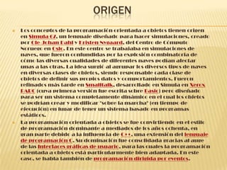 ORIGEN
 Los conceptos de la programación orientada a objetos tienen origen
en Simula 67, un lenguaje diseñado para hacer simulaciones, creado
por Ole-Johan Dahl y Kristen Nygaard, del Centro de Cómputo
Noruego en Oslo. En este centro se trabajaba en simulaciones de
naves, que fueron confundidas por la explosión combinatoria de
cómo las diversas cualidades de diferentes naves podían afectar
unas a las otras. La idea surgió al agrupar los diversos tipos de naves
en diversas clases de objetos, siendo responsable cada clase de
objetos de definir sus propios datos y comportamientos. Fueron
refinados más tarde en Smalltalk, desarrollado en Simula en Xerox
PARC (cuya primera versión fue escrita sobre Basic) pero diseñado
para ser un sistema completamente dinámico en el cual los objetos
se podrían crear y modificar "sobre la marcha" (en tiempo de
ejecución) en lugar de tener un sistema basado en programas
estáticos.
 La programación orientada a objetos se fue convirtiendo en el estilo
de programación dominante a mediados de los años ochenta, en
gran parte debido a la influencia de C++, una extensión del lenguaje
de programación C. Su dominación fue consolidada gracias al auge
de las Interfaces gráficas de usuario, para las cuales la programación
orientada a objetos está particularmente bien adaptada. En este
caso, se habla también de programación dirigida por eventos.
 