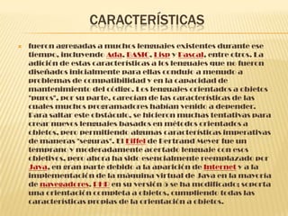 CARACTERÍSTICAS
 fueron agregadas a muchos lenguajes existentes durante ese
tiempo, incluyendo Ada, BASIC, Lisp y Pascal, entre otros. La
adición de estas características a los lenguajes que no fueron
diseñados inicialmente para ellas condujo a menudo a
problemas de compatibilidad y en la capacidad de
mantenimiento del código. Los lenguajes orientados a objetos
"puros", por su parte, carecían de las características de las
cuales muchos programadores habían venido a depender.
Para saltar este obstáculo, se hicieron muchas tentativas para
crear nuevos lenguajes basados en métodos orientados a
objetos, pero permitiendo algunas características imperativas
de maneras "seguras". El Eiffel de Bertrand Meyer fue un
temprano y moderadamente acertado lenguaje con esos
objetivos, pero ahora ha sido esencialmente reemplazado por
Java, en gran parte debido a la aparición de Internet y a la
implementación de la máquina virtual de Java en la mayoría
de navegadores. PHP en su versión 5 se ha modificado; soporta
una orientación completa a objetos, cumpliendo todas las
características propias de la orientación a objetos.
 