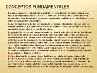 CONCEPTOS FUNDAMENTALES
 La programación orientada a objetos es una forma de programar que
trata de encontrar una solución a estos problemas. Introduce nuevos
conceptos, que superan y amplían conceptos antiguos ya conocidos. Entre
ellos destacan los siguientes:
 Clase Definiciones de las propiedades y comportamiento de un tipo de
objeto concreto. La instanciación es la lectura de estas definiciones y la
creación de un objeto a partir de ellas.
 Herencia (Por ejemplo, herencia de la clase C a la clase D) es la facilidad
mediante la cual la clase D hereda en ella cada uno de los atributos y
operaciones de C, como si esos atributos y operaciones hubiesen sido
definidos por la misma D. Por lo tanto, puede usar los mismos métodos y
variables públicas declaradas en C. Los componentes registrados como
"privados" (private) también se heredan, pero como no pertenecen a la
clase, se mantienen escondidos al programador y sólo pueden ser
accedidos a través de otros métodos públicos. Esto es así para mantener
hegemónico el ideal de POO.
 Objeto Instancia de una clase. Entidad provista de un conjunto de
propiedades o atributos (datos) y de comportamiento o funcionalidad
(métodos), los mismos que consecuentemente reaccionan a eventos. Se
corresponden con los objetos reales del mundo que nos rodea, o con
objetos internos del sistema (del programa). Es una instancia a una clase.
 