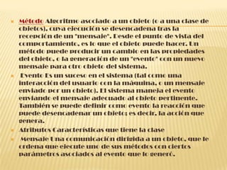  Método Algoritmo asociado a un objeto (o a una clase de
objetos), cuya ejecución se desencadena tras la
recepción de un "mensaje". Desde el punto de vista del
comportamiento, es lo que el objeto puede hacer. Un
método puede producir un cambio en las propiedades
del objeto, o la generación de un "evento" con un nuevo
mensaje para otro objeto del sistema.
 Evento Es un suceso en el sistema (tal como una
interacción del usuario con la máquina, o un mensaje
enviado por un objeto). El sistema maneja el evento
enviando el mensaje adecuado al objeto pertinente.
También se puede definir como evento la reacción que
puede desencadenar un objeto; es decir, la acción que
genera.
 Atributos Características que tiene la clase
 Mensaje Una comunicación dirigida a un objeto, que le
ordena que ejecute uno de sus métodos con ciertos
parámetros asociados al evento que lo generó.
 