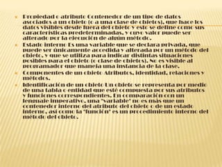  Propiedad o atributo Contenedor de un tipo de datos
asociados a un objeto (o a una clase de objetos), que hace los
datos visibles desde fuera del objeto y esto se define como sus
características predeterminadas, y cuyo valor puede ser
alterado por la ejecución de algún método.
 Estado interno Es una variable que se declara privada, que
puede ser únicamente accedida y alterada por un método del
objeto, y que se utiliza para indicar distintas situaciones
posibles para el objeto (o clase de objetos). No es visible al
programador que maneja una instancia de la clase.
 Componentes de un objeto Atributos, identidad, relaciones y
métodos.
 Identificación de un objeto Un objeto se representa por medio
de una tabla o entidad que esté compuesta por sus atributos
y funciones correspondientes. En comparación con un
lenguaje imperativo, una "variable" no es más que un
contenedor interno del atributo del objeto o de un estado
interno, así como la "función" es un procedimiento interno del
método del objeto.
 