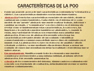 CARACTERÍSTICAS DE LA POO
 Existe un acuerdo acerca de qué características contempla la "orientación a
objetos". Las características siguientes son las más importantes:
 Abstracción Denota las características esenciales de un objeto, donde se
capturan sus comportamientos. Cada objeto en el sistema sirve como
modelo de un "agente" abstracto que puede realizar trabajo, informar y
cambiar su estado, y "comunicarse" con otros objetos en el sistema sin
revelar cómo se implementan estas características. Los procesos, las
funciones o los métodos pueden también ser abstraídos, y, cuando lo
están, una variedad de técnicas son requeridas para ampliar una
abstracción. El proceso de abstracción permite seleccionar las
características relevantes dentro de un conjunto e identificar
comportamientos comunes para definir nuevos tipos de entidades en el
mundo real. La abstracción es clave en el proceso de análisis y diseño
orientado a objetos, ya que mediante ella podemos llegar a armar un
conjunto de clases que permitan modelar la realidad o el problema que se
quiere atacar.
 Encapsulamiento Significa reunir todos los elementos que pueden
considerarse pertenecientes a una misma entidad, al mismo nivel de
abstracción. Esto permite aumentar la
 cohesión de los componentes del sistema. Algunos autores confunden este
concepto con el principio de ocultación, principalmente porque se suelen
emplear conjuntamente.
 