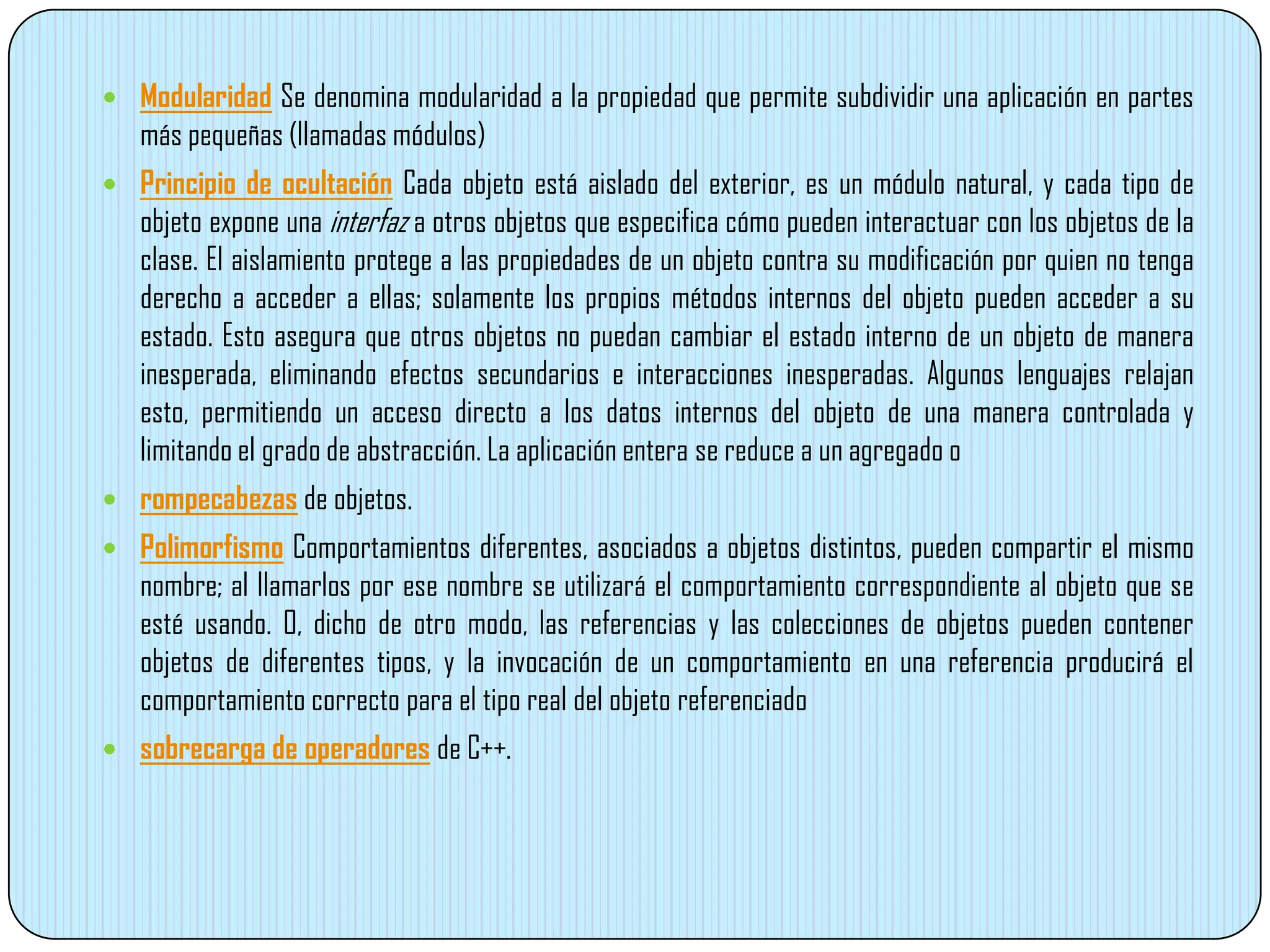  Modularidad Se denomina modularidad a la propiedad que permite subdividir una aplicación en partes
más pequeñas (llamadas módulos)
 Principio de ocultación Cada objeto está aislado del exterior, es un módulo natural, y cada tipo de
objeto expone una interfaz a otros objetos que especifica cómo pueden interactuar con los objetos de la
clase. El aislamiento protege a las propiedades de un objeto contra su modificación por quien no tenga
derecho a acceder a ellas; solamente los propios métodos internos del objeto pueden acceder a su
estado. Esto asegura que otros objetos no puedan cambiar el estado interno de un objeto de manera
inesperada, eliminando efectos secundarios e interacciones inesperadas. Algunos lenguajes relajan
esto, permitiendo un acceso directo a los datos internos del objeto de una manera controlada y
limitando el grado de abstracción. La aplicación entera se reduce a un agregado o
 rompecabezas de objetos.
 Polimorfismo Comportamientos diferentes, asociados a objetos distintos, pueden compartir el mismo
nombre; al llamarlos por ese nombre se utilizará el comportamiento correspondiente al objeto que se
esté usando. O, dicho de otro modo, las referencias y las colecciones de objetos pueden contener
objetos de diferentes tipos, y la invocación de un comportamiento en una referencia producirá el
comportamiento correcto para el tipo real del objeto referenciado
 sobrecarga de operadores de C++.
 