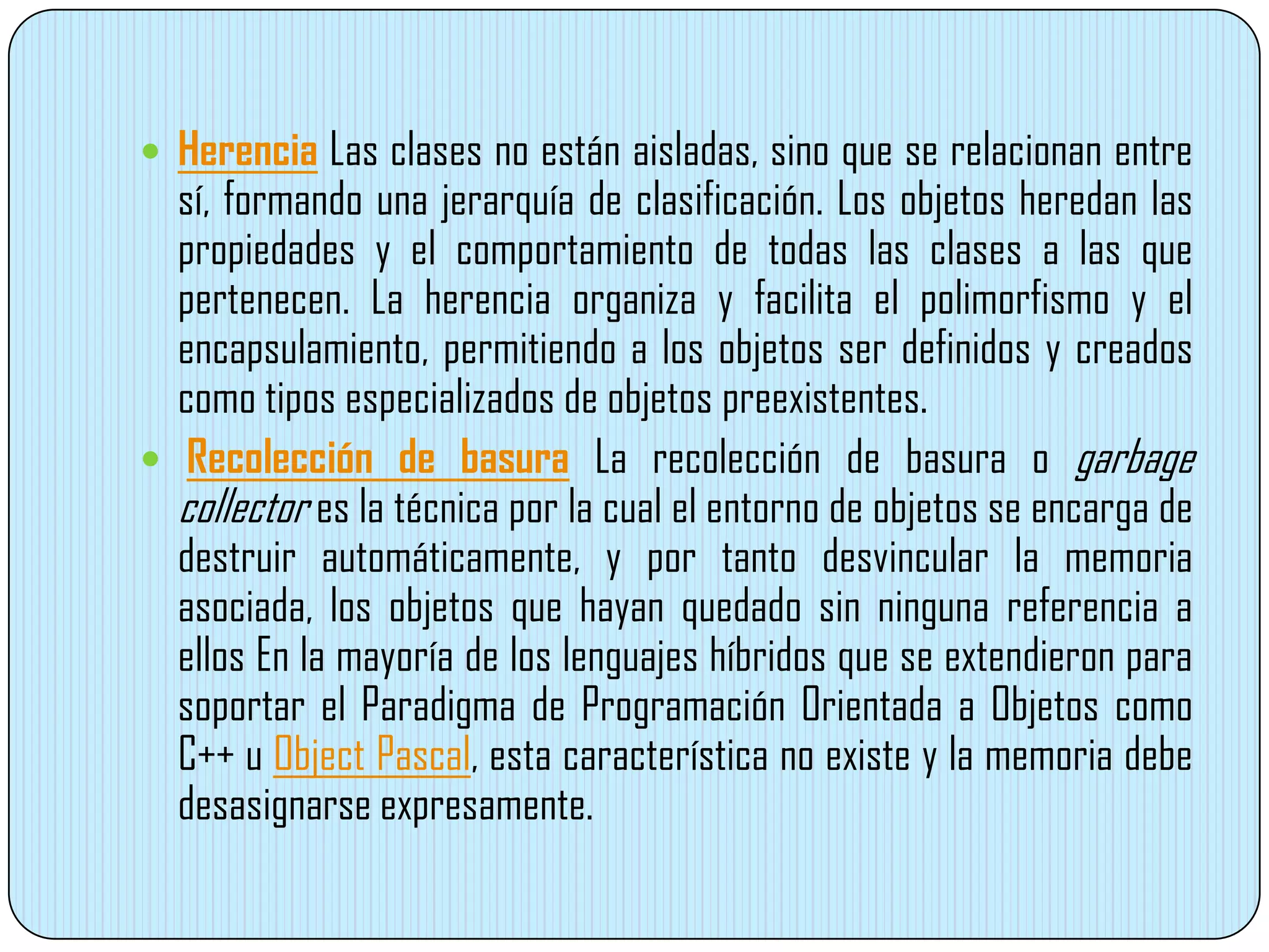  Herencia Las clases no están aisladas, sino que se relacionan entre
sí, formando una jerarquía de clasificación. Los objetos heredan las
propiedades y el comportamiento de todas las clases a las que
pertenecen. La herencia organiza y facilita el polimorfismo y el
encapsulamiento, permitiendo a los objetos ser definidos y creados
como tipos especializados de objetos preexistentes.
 Recolección de basura La recolección de basura o garbage
collector es la técnica por la cual el entorno de objetos se encarga de
destruir automáticamente, y por tanto desvincular la memoria
asociada, los objetos que hayan quedado sin ninguna referencia a
ellos En la mayoría de los lenguajes híbridos que se extendieron para
soportar el Paradigma de Programación Orientada a Objetos como
C++ u Object Pascal, esta característica no existe y la memoria debe
desasignarse expresamente.
 