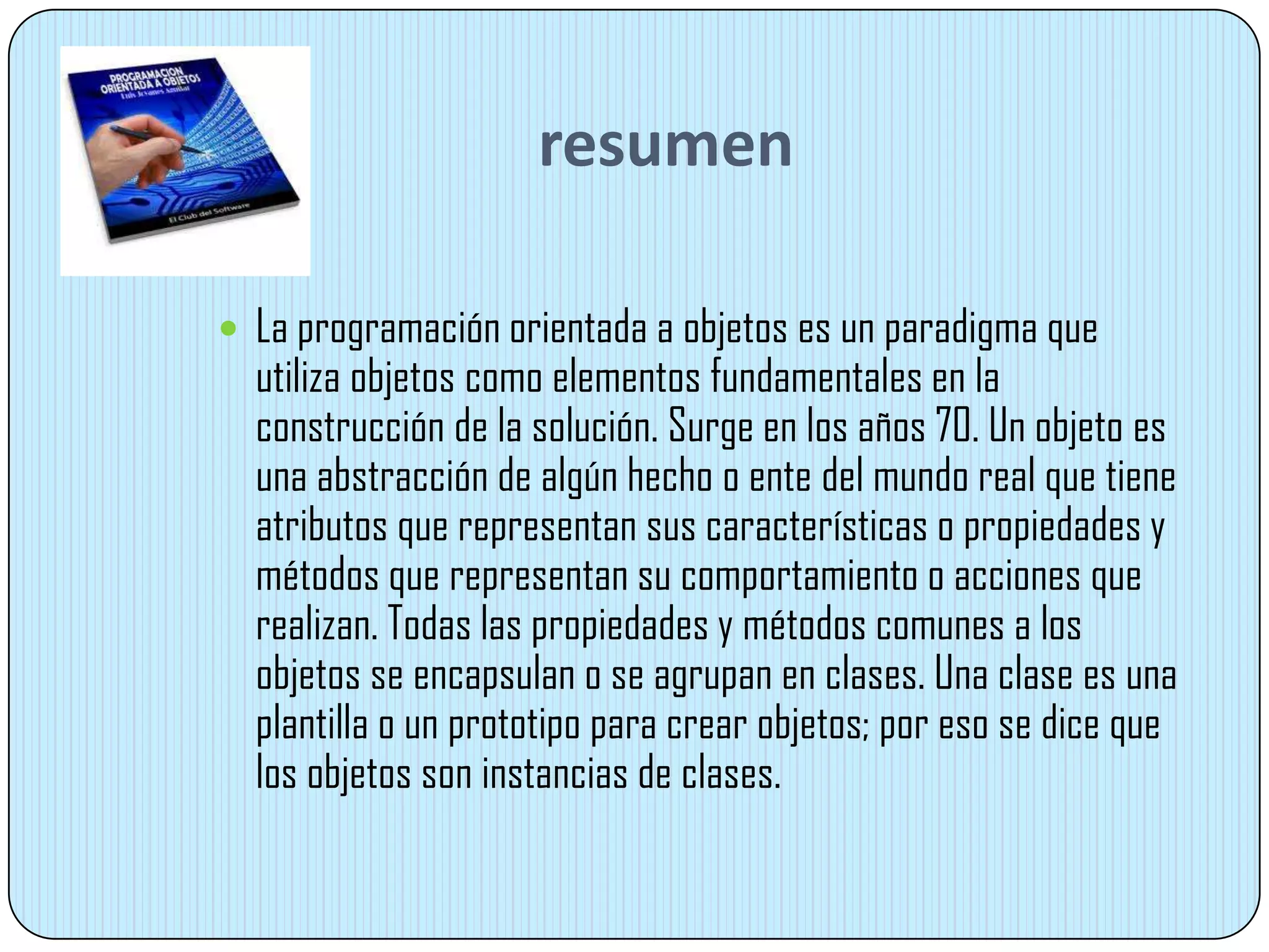 resumen
 La programación orientada a objetos es un paradigma que
utiliza objetos como elementos fundamentales en la
construcción de la solución. Surge en los años 70. Un objeto es
una abstracción de algún hecho o ente del mundo real que tiene
atributos que representan sus características o propiedades y
métodos que representan su comportamiento o acciones que
realizan. Todas las propiedades y métodos comunes a los
objetos se encapsulan o se agrupan en clases. Una clase es una
plantilla o un prototipo para crear objetos; por eso se dice que
los objetos son instancias de clases.
 