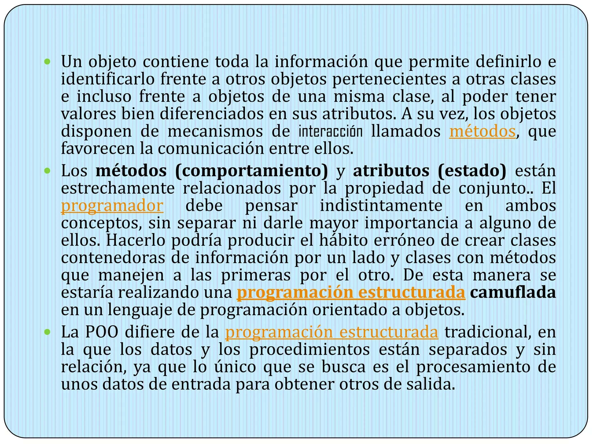  Un objeto contiene toda la información que permite definirlo e
identificarlo frente a otros objetos pertenecientes a otras clases
e incluso frente a objetos de una misma clase, al poder tener
valores bien diferenciados en sus atributos. A su vez, los objetos
disponen de mecanismos de interacción llamados métodos, que
favorecen la comunicación entre ellos.
 Los métodos (comportamiento) y atributos (estado) están
estrechamente relacionados por la propiedad de conjunto.. El
programador debe pensar indistintamente en ambos
conceptos, sin separar ni darle mayor importancia a alguno de
ellos. Hacerlo podría producir el hábito erróneo de crear clases
contenedoras de información por un lado y clases con métodos
que manejen a las primeras por el otro. De esta manera se
estaría realizando una programación estructurada camuflada
en un lenguaje de programación orientado a objetos.
 La POO difiere de la programación estructurada tradicional, en
la que los datos y los procedimientos están separados y sin
relación, ya que lo único que se busca es el procesamiento de
unos datos de entrada para obtener otros de salida.
 