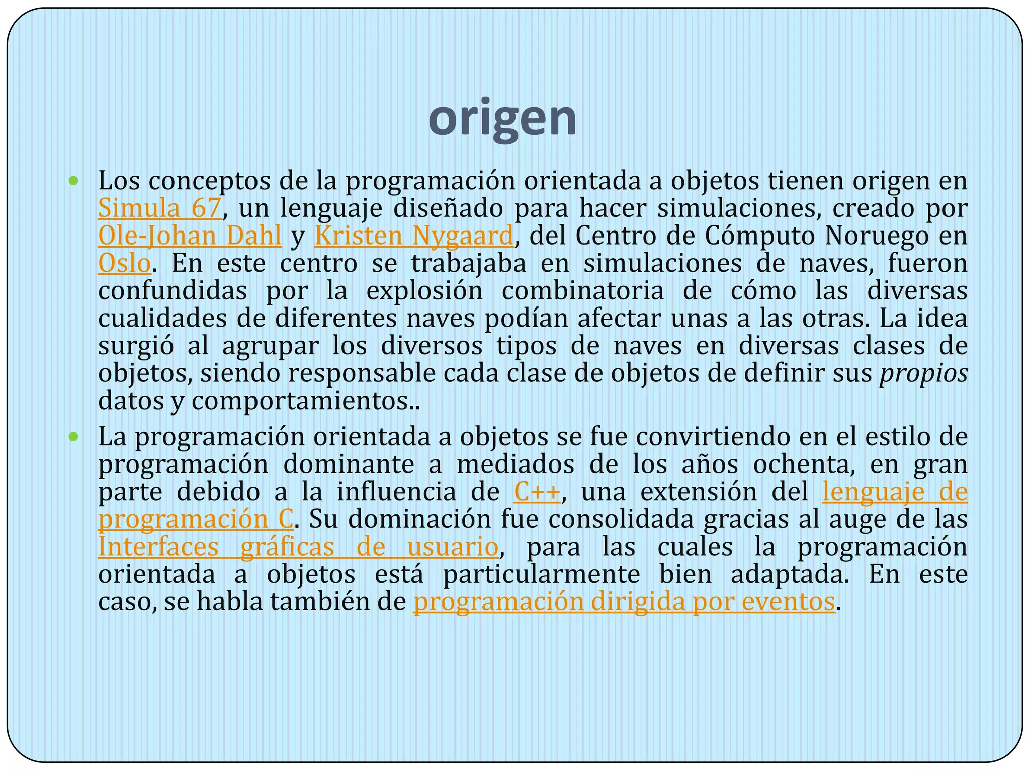 origen
 Los conceptos de la programación orientada a objetos tienen origen en
Simula 67, un lenguaje diseñado para hacer simulaciones, creado por
Ole-Johan Dahl y Kristen Nygaard, del Centro de Cómputo Noruego en
Oslo. En este centro se trabajaba en simulaciones de naves, fueron
confundidas por la explosión combinatoria de cómo las diversas
cualidades de diferentes naves podían afectar unas a las otras. La idea
surgió al agrupar los diversos tipos de naves en diversas clases de
objetos, siendo responsable cada clase de objetos de definir sus propios
datos y comportamientos..
 La programación orientada a objetos se fue convirtiendo en el estilo de
programación dominante a mediados de los años ochenta, en gran
parte debido a la influencia de C++, una extensión del lenguaje de
programación C. Su dominación fue consolidada gracias al auge de las
Interfaces gráficas de usuario, para las cuales la programación
orientada a objetos está particularmente bien adaptada. En este
caso, se habla también de programación dirigida por eventos.
 