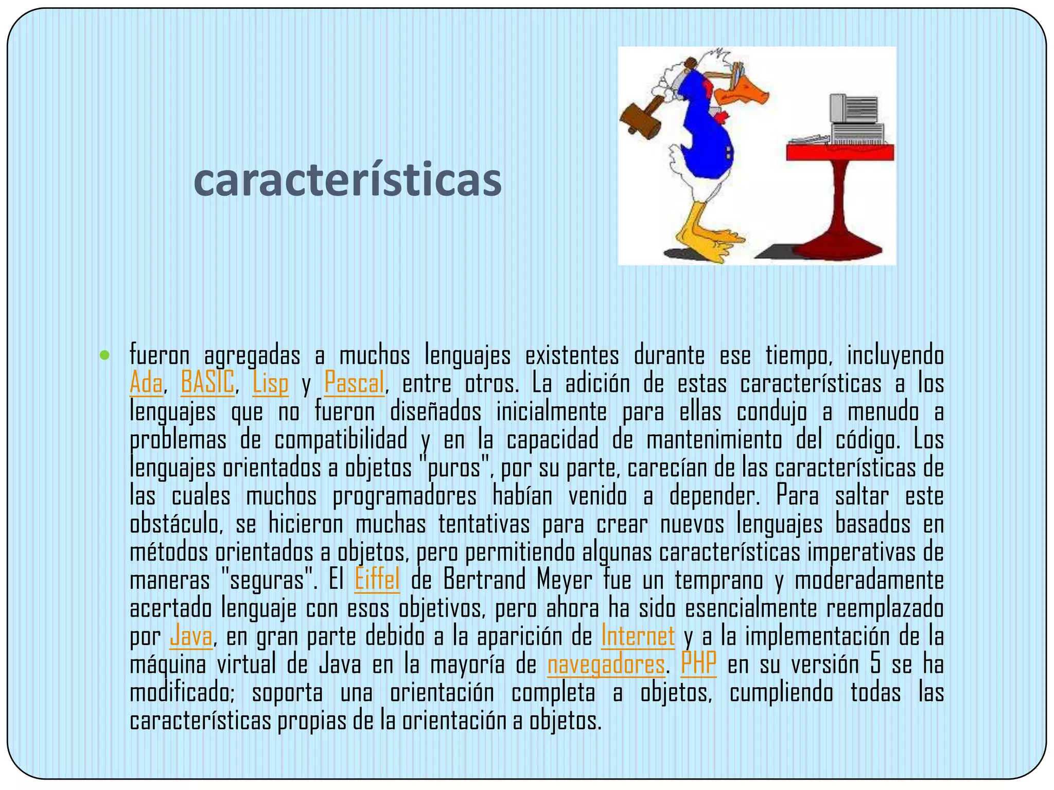 características
 fueron agregadas a muchos lenguajes existentes durante ese tiempo, incluyendo
Ada, BASIC, Lisp y Pascal, entre otros. La adición de estas características a los
lenguajes que no fueron diseñados inicialmente para ellas condujo a menudo a
problemas de compatibilidad y en la capacidad de mantenimiento del código. Los
lenguajes orientados a objetos "puros", por su parte, carecían de las características de
las cuales muchos programadores habían venido a depender. Para saltar este
obstáculo, se hicieron muchas tentativas para crear nuevos lenguajes basados en
métodos orientados a objetos, pero permitiendo algunas características imperativas de
maneras "seguras". El Eiffel de Bertrand Meyer fue un temprano y moderadamente
acertado lenguaje con esos objetivos, pero ahora ha sido esencialmente reemplazado
por Java, en gran parte debido a la aparición de Internet y a la implementación de la
máquina virtual de Java en la mayoría de navegadores. PHP en su versión 5 se ha
modificado; soporta una orientación completa a objetos, cumpliendo todas las
características propias de la orientación a objetos.
 