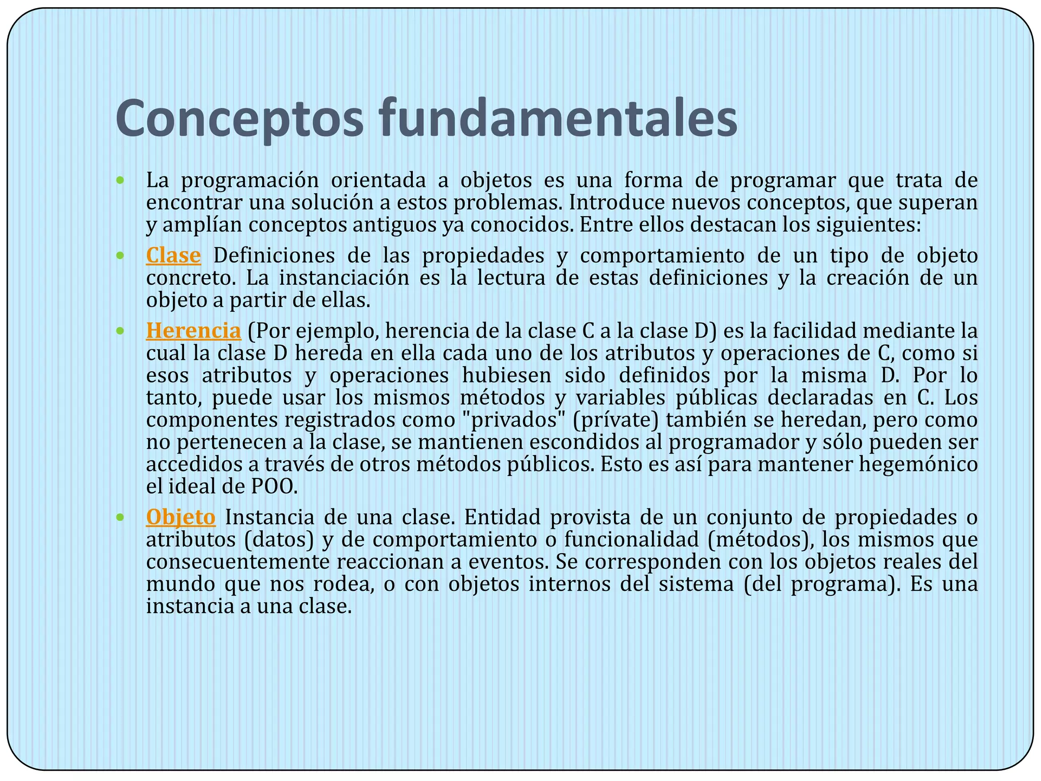 Conceptos fundamentales
 La programación orientada a objetos es una forma de programar que trata de
encontrar una solución a estos problemas. Introduce nuevos conceptos, que superan
y amplían conceptos antiguos ya conocidos. Entre ellos destacan los siguientes:
 Clase Definiciones de las propiedades y comportamiento de un tipo de objeto
concreto. La instanciación es la lectura de estas definiciones y la creación de un
objeto a partir de ellas.
 Herencia (Por ejemplo, herencia de la clase C a la clase D) es la facilidad mediante la
cual la clase D hereda en ella cada uno de los atributos y operaciones de C, como si
esos atributos y operaciones hubiesen sido definidos por la misma D. Por lo
tanto, puede usar los mismos métodos y variables públicas declaradas en C. Los
componentes registrados como "privados" (prívate) también se heredan, pero como
no pertenecen a la clase, se mantienen escondidos al programador y sólo pueden ser
accedidos a través de otros métodos públicos. Esto es así para mantener hegemónico
el ideal de POO.
 Objeto Instancia de una clase. Entidad provista de un conjunto de propiedades o
atributos (datos) y de comportamiento o funcionalidad (métodos), los mismos que
consecuentemente reaccionan a eventos. Se corresponden con los objetos reales del
mundo que nos rodea, o con objetos internos del sistema (del programa). Es una
instancia a una clase.
 