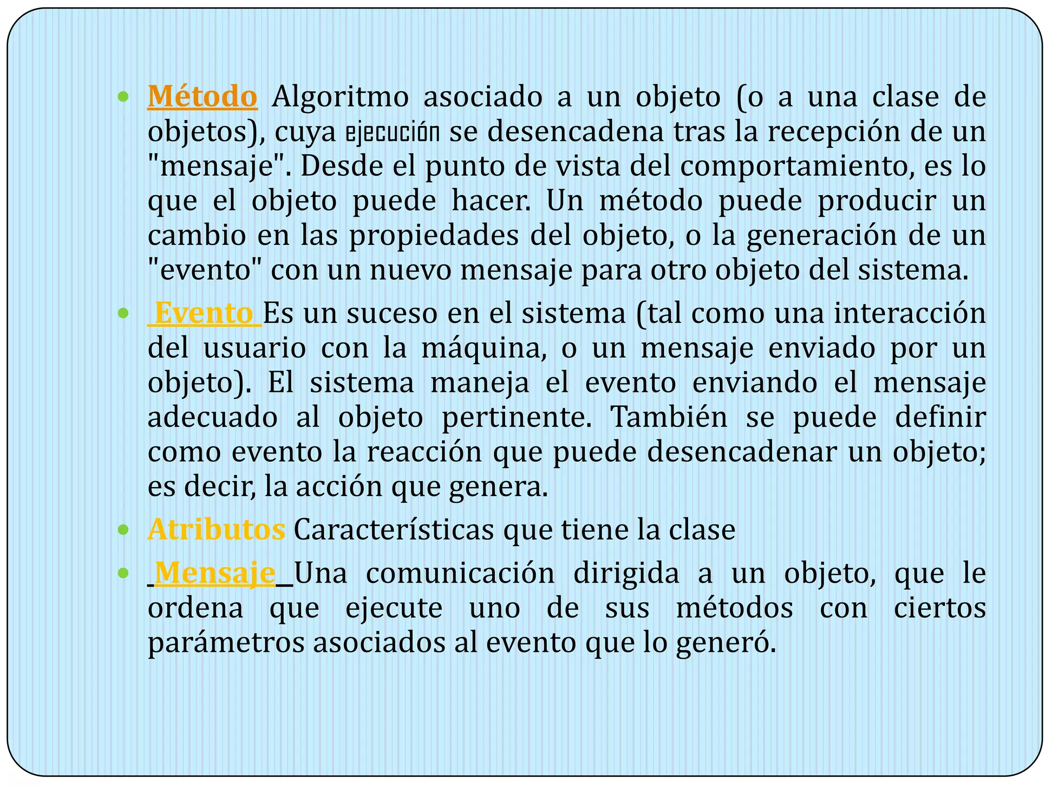  Método Algoritmo asociado a un objeto (o a una clase de
objetos), cuya ejecución se desencadena tras la recepción de un
"mensaje". Desde el punto de vista del comportamiento, es lo
que el objeto puede hacer. Un método puede producir un
cambio en las propiedades del objeto, o la generación de un
"evento" con un nuevo mensaje para otro objeto del sistema.
 Evento Es un suceso en el sistema (tal como una interacción
del usuario con la máquina, o un mensaje enviado por un
objeto). El sistema maneja el evento enviando el mensaje
adecuado al objeto pertinente. También se puede definir
como evento la reacción que puede desencadenar un objeto;
es decir, la acción que genera.
 Atributos Características que tiene la clase
 Mensaje Una comunicación dirigida a un objeto, que le
ordena que ejecute uno de sus métodos con ciertos
parámetros asociados al evento que lo generó.
 