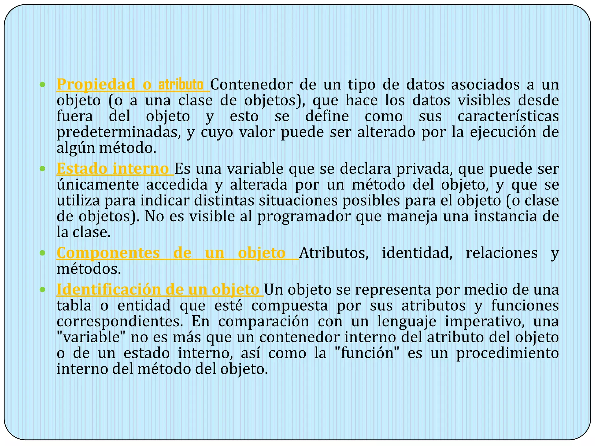  Propiedad o atributo Contenedor de un tipo de datos asociados a un
objeto (o a una clase de objetos), que hace los datos visibles desde
fuera del objeto y esto se define como sus características
predeterminadas, y cuyo valor puede ser alterado por la ejecución de
algún método.
 Estado interno Es una variable que se declara privada, que puede ser
únicamente accedida y alterada por un método del objeto, y que se
utiliza para indicar distintas situaciones posibles para el objeto (o clase
de objetos). No es visible al programador que maneja una instancia de
la clase.
 Componentes de un objeto Atributos, identidad, relaciones y
métodos.
 Identificación de un objeto Un objeto se representa por medio de una
tabla o entidad que esté compuesta por sus atributos y funciones
correspondientes. En comparación con un lenguaje imperativo, una
"variable" no es más que un contenedor interno del atributo del objeto
o de un estado interno, así como la "función" es un procedimiento
interno del método del objeto.
 