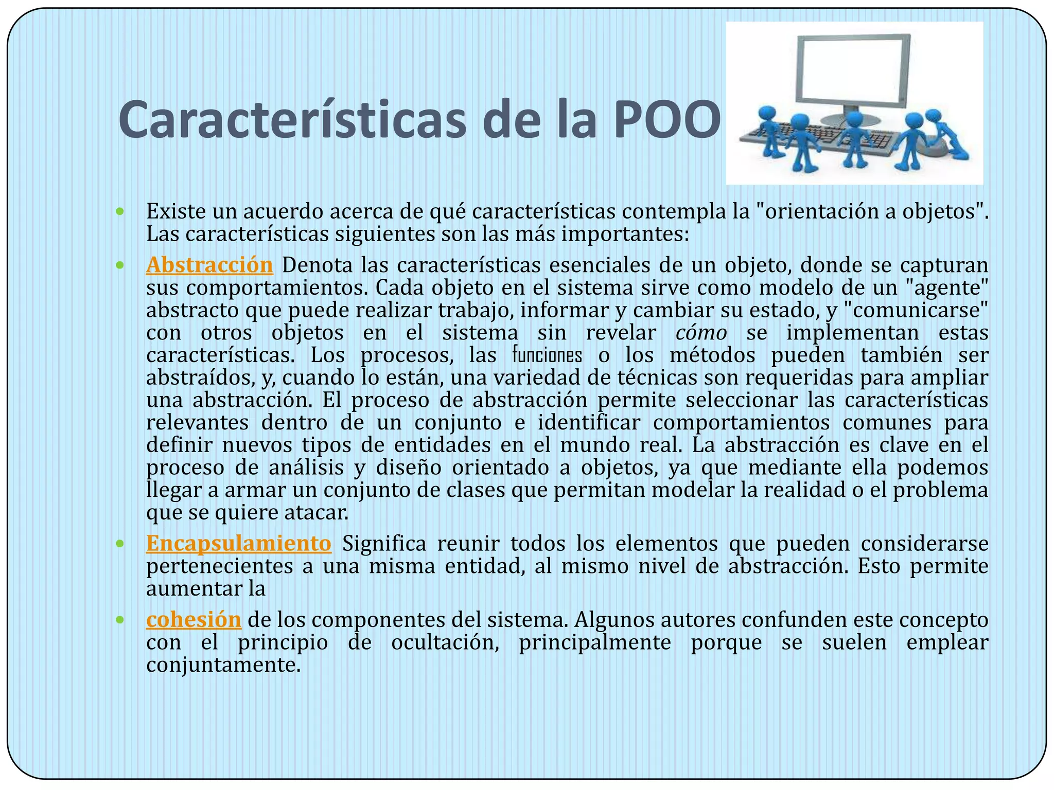 Características de la POO
 Existe un acuerdo acerca de qué características contempla la "orientación a objetos".
Las características siguientes son las más importantes:
 Abstracción Denota las características esenciales de un objeto, donde se capturan
sus comportamientos. Cada objeto en el sistema sirve como modelo de un "agente"
abstracto que puede realizar trabajo, informar y cambiar su estado, y "comunicarse"
con otros objetos en el sistema sin revelar cómo se implementan estas
características. Los procesos, las funciones o los métodos pueden también ser
abstraídos, y, cuando lo están, una variedad de técnicas son requeridas para ampliar
una abstracción. El proceso de abstracción permite seleccionar las características
relevantes dentro de un conjunto e identificar comportamientos comunes para
definir nuevos tipos de entidades en el mundo real. La abstracción es clave en el
proceso de análisis y diseño orientado a objetos, ya que mediante ella podemos
llegar a armar un conjunto de clases que permitan modelar la realidad o el problema
que se quiere atacar.
 Encapsulamiento Significa reunir todos los elementos que pueden considerarse
pertenecientes a una misma entidad, al mismo nivel de abstracción. Esto permite
aumentar la
 cohesión de los componentes del sistema. Algunos autores confunden este concepto
con el principio de ocultación, principalmente porque se suelen emplear
conjuntamente.
 