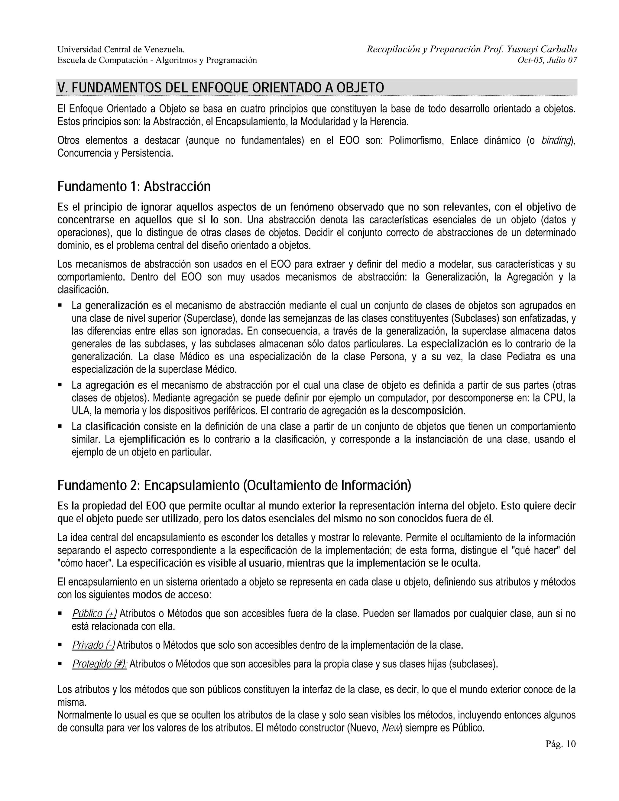 Universidad Central de Venezuela. Recopilación y Preparación Prof. Yusneyi Carballo 
Escuela de Computación - Algoritmos y Programación Oct-05, Julio 07 
V. FUNDAMENTOS DEL ENFOQUE ORIENTADO A OBJETO 
El Enfoque Orientado a Objeto se basa en cuatro principios que constituyen la base de todo desarrollo orientado a objetos. 
Estos principios son: la Abstracción, el Encapsulamiento, la Modularidad y la Herencia. 
Otros elementos a destacar (aunque no fundamentales) en el EOO son: Polimorfismo, Enlace dinámico (o binding), 
Concurrencia y Persistencia. 
Fundamento 1: Abstracción 
Es el principio de ignorar aquellos aspectos de un fenómeno observado que no son relevantes, con el objetivo de 
concentrarse en aquellos que si lo son. Una abstracción denota las características esenciales de un objeto (datos y 
operaciones), que lo distingue de otras clases de objetos. Decidir el conjunto correcto de abstracciones de un determinado 
dominio, es el problema central del diseño orientado a objetos. 
Los mecanismos de abstracción son usados en el EOO para extraer y definir del medio a modelar, sus características y su 
comportamiento. Dentro del EOO son muy usados mecanismos de abstracción: la Generalización, la Agregación y la 
clasificación. 
ƒ La generalización es el mecanismo de abstracción mediante el cual un conjunto de clases de objetos son agrupados en 
una clase de nivel superior (Superclase), donde las semejanzas de las clases constituyentes (Subclases) son enfatizadas, y 
las diferencias entre ellas son ignoradas. En consecuencia, a través de la generalización, la superclase almacena datos 
generales de las subclases, y las subclases almacenan sólo datos particulares. La especialización es lo contrario de la 
generalización. La clase Médico es una especialización de la clase Persona, y a su vez, la clase Pediatra es una 
especialización de la superclase Médico. 
ƒ La agregación es el mecanismo de abstracción por el cual una clase de objeto es definida a partir de sus partes (otras 
clases de objetos). Mediante agregación se puede definir por ejemplo un computador, por descomponerse en: la CPU, la 
ULA, la memoria y los dispositivos periféricos. El contrario de agregación es la descomposición. 
ƒ La clasificación consiste en la definición de una clase a partir de un conjunto de objetos que tienen un comportamiento 
similar. La ejemplificación es lo contrario a la clasificación, y corresponde a la instanciación de una clase, usando el 
ejemplo de un objeto en particular. 
Fundamento 2: Encapsulamiento (Ocultamiento de Información) 
Es la propiedad del EOO que permite ocultar al mundo exterior la representación interna del objeto. Esto quiere decir 
que el objeto puede ser utilizado, pero los datos esenciales del mismo no son conocidos fuera de él. 
La idea central del encapsulamiento es esconder los detalles y mostrar lo relevante. Permite el ocultamiento de la información 
separando el aspecto correspondiente a la especificación de la implementación; de esta forma, distingue el "qué hacer" del 
"cómo hacer". La especificación es visible al usuario, mientras que la implementación se le oculta. 
El encapsulamiento en un sistema orientado a objeto se representa en cada clase u objeto, definiendo sus atributos y métodos 
con los siguientes modos de acceso: 
ƒ Público (+) Atributos o Métodos que son accesibles fuera de la clase. Pueden ser llamados por cualquier clase, aun si no 
está relacionada con ella. 
ƒ Privado (-) Atributos o Métodos que solo son accesibles dentro de la implementación de la clase. 
ƒ Protegido (#): Atributos o Métodos que son accesibles para la propia clase y sus clases hijas (subclases). 
Los atributos y los métodos que son públicos constituyen la interfaz de la clase, es decir, lo que el mundo exterior conoce de la 
misma. 
Normalmente lo usual es que se oculten los atributos de la clase y solo sean visibles los métodos, incluyendo entonces algunos 
de consulta para ver los valores de los atributos. El método constructor (Nuevo, New) siempre es Público. 
Pág. 10 
 