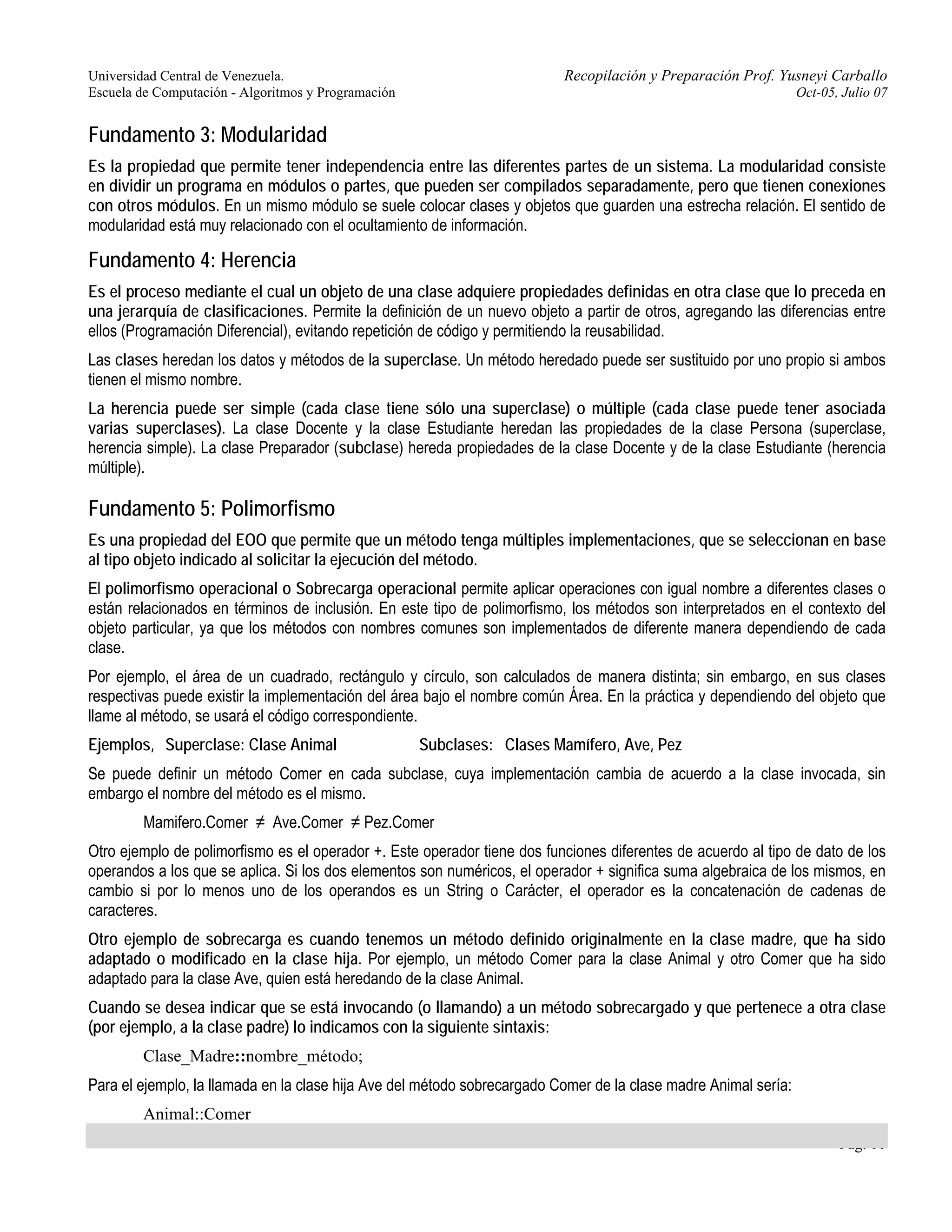 Universidad Central de Venezuela. Recopilación y Preparación Prof. Yusneyi Carballo 
Escuela de Computación - Algoritmos y Programación Oct-05, Julio 07 
Fundamento 3: Modularidad 
Es la propiedad que permite tener independencia entre las diferentes partes de un sistema. La modularidad consiste 
en dividir un programa en módulos o partes, que pueden ser compilados separadamente, pero que tienen conexiones 
con otros módulos. En un mismo módulo se suele colocar clases y objetos que guarden una estrecha relación. El sentido de 
modularidad está muy relacionado con el ocultamiento de información. 
Fundamento 4: Herencia 
Es el proceso mediante el cual un objeto de una clase adquiere propiedades definidas en otra clase que lo preceda en 
una jerarquía de clasificaciones. Permite la definición de un nuevo objeto a partir de otros, agregando las diferencias entre 
ellos (Programación Diferencial), evitando repetición de código y permitiendo la reusabilidad. 
Las clases heredan los datos y métodos de la superclase. Un método heredado puede ser sustituido por uno propio si ambos 
tienen el mismo nombre. 
La herencia puede ser simple (cada clase tiene sólo una superclase) o múltiple (cada clase puede tener asociada 
varias superclases). La clase Docente y la clase Estudiante heredan las propiedades de la clase Persona (superclase, 
herencia simple). La clase Preparador (subclase) hereda propiedades de la clase Docente y de la clase Estudiante (herencia 
múltiple). 
Fundamento 5: Polimorfismo 
Es una propiedad del EOO que permite que un método tenga múltiples implementaciones, que se seleccionan en base 
al tipo objeto indicado al solicitar la ejecución del método. 
El polimorfismo operacional o Sobrecarga operacional permite aplicar operaciones con igual nombre a diferentes clases o 
están relacionados en términos de inclusión. En este tipo de polimorfismo, los métodos son interpretados en el contexto del 
objeto particular, ya que los métodos con nombres comunes son implementados de diferente manera dependiendo de cada 
clase. 
Por ejemplo, el área de un cuadrado, rectángulo y círculo, son calculados de manera distinta; sin embargo, en sus clases 
respectivas puede existir la implementación del área bajo el nombre común Área. En la práctica y dependiendo del objeto que 
llame al método, se usará el código correspondiente. 
Ejemplos, Superclase: Clase Animal Subclases: Clases Mamífero, Ave, Pez 
Se puede definir un método Comer en cada subclase, cuya implementación cambia de acuerdo a la clase invocada, sin 
embargo el nombre del método es el mismo. 
Pág. 11 
Mamifero.Comer ≠ Ave.Comer ≠ Pez.Comer 
Otro ejemplo de polimorfismo es el operador +. Este operador tiene dos funciones diferentes de acuerdo al tipo de dato de los 
operandos a los que se aplica. Si los dos elementos son numéricos, el operador + significa suma algebraica de los mismos, en 
cambio si por lo menos uno de los operandos es un String o Carácter, el operador es la concatenación de cadenas de 
caracteres. 
Otro ejemplo de sobrecarga es cuando tenemos un método definido originalmente en la clase madre, que ha sido 
adaptado o modificado en la clase hija. Por ejemplo, un método Comer para la clase Animal y otro Comer que ha sido 
adaptado para la clase Ave, quien está heredando de la clase Animal. 
Cuando se desea indicar que se está invocando (o llamando) a un método sobrecargado y que pertenece a otra clase 
(por ejemplo, a la clase padre) lo indicamos con la siguiente sintaxis: 
Clase_Madre::nombre_método; 
Para el ejemplo, la llamada en la clase hija Ave del método sobrecargado Comer de la clase madre Animal sería: 
Animal::Comer 
 