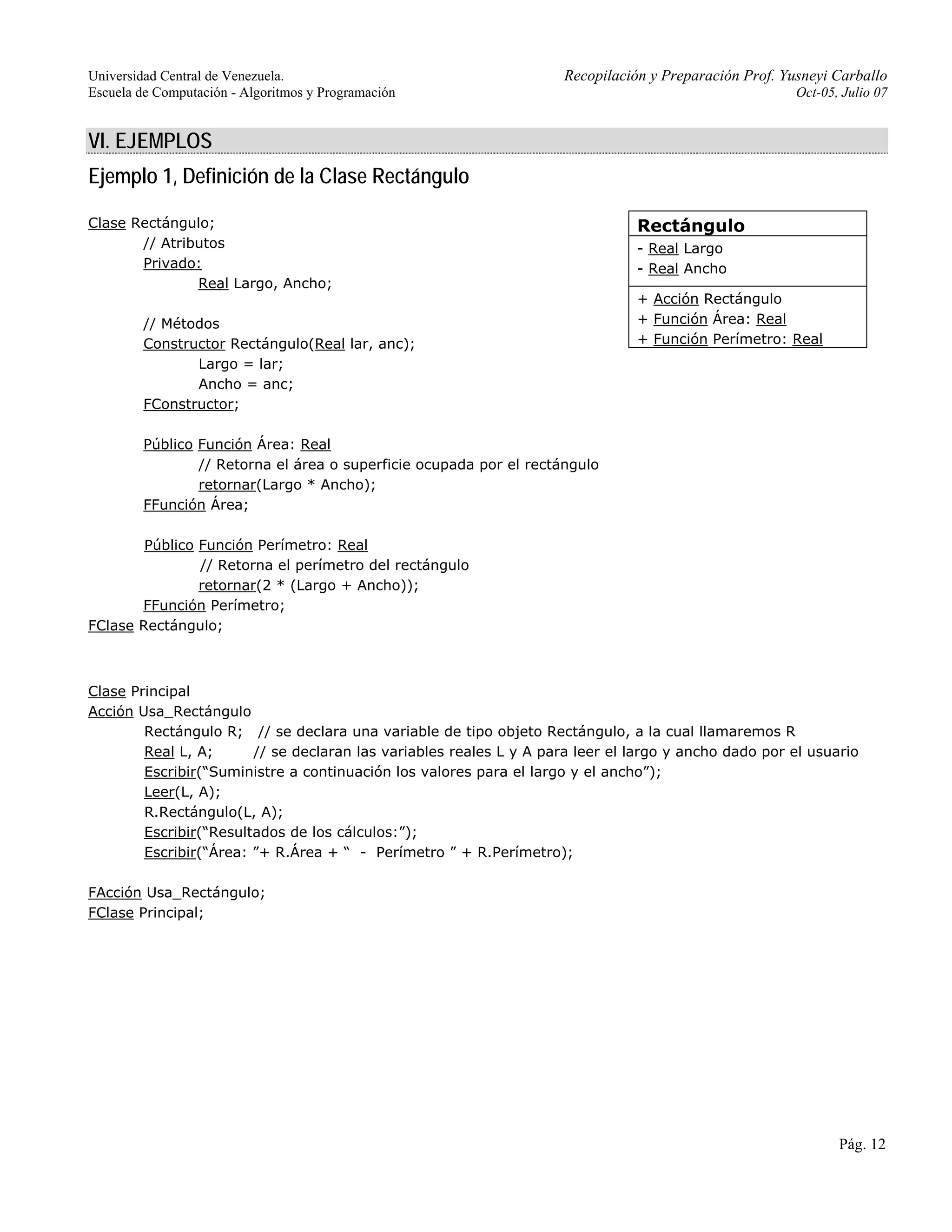 Universidad Central de Venezuela. Recopilación y Preparación Prof. Yusneyi Carballo 
Escuela de Computación - Algoritmos y Programación Oct-05, Julio 07 
Pág. 12 
VI. EJEMPLOS 
Ejemplo 1, Definición de la Clase Rectángulo 
Clase Rectángulo; 
// Atributos 
Privado: 
Real Largo, Ancho; 
// Métodos 
Constructor Rectángulo(Real lar, anc); 
Largo = lar; 
Ancho = anc; 
FConstructor; 
Público Función Área: Real 
// Retorna el área o superficie ocupada por el rectángulo 
retornar(Largo * Ancho); 
FFunción Área; 
Público Función Perímetro: Real 
// Retorna el perímetro del rectángulo 
retornar(2 * (Largo + Ancho)); 
FFunción Perímetro; 
FClase Rectángulo; 
Rectángulo 
- Real Largo 
- Real Ancho 
+ Acción Rectángulo 
+ Función Área: Real 
+ Función Perímetro: Real 
Clase Principal 
Acción Usa_Rectángulo 
Rectángulo R; // se declara una variable de tipo objeto Rectángulo, a la cual llamaremos R 
Real L, A; // se declaran las variables reales L y A para leer el largo y ancho dado por el usuario 
Escribir(“Suministre a continuación los valores para el largo y el ancho”); 
Leer(L, A); 
R.Rectángulo(L, A); 
Escribir(“Resultados de los cálculos:”); 
Escribir(“Área: ”+ R.Área + “ - Perímetro ” + R.Perímetro); 
FAcción Usa_Rectángulo; 
FClase Principal; 
 