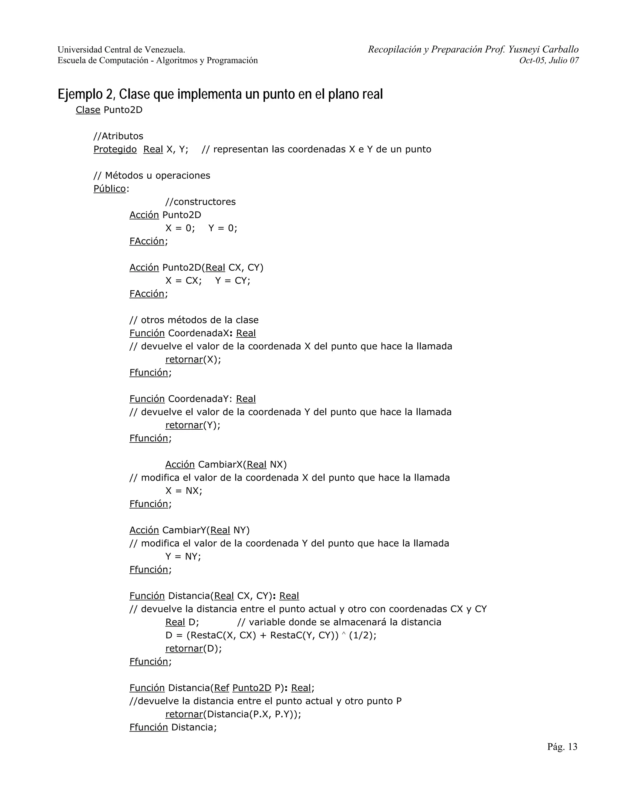 Universidad Central de Venezuela. Recopilación y Preparación Prof. Yusneyi Carballo 
Escuela de Computación - Algoritmos y Programación Oct-05, Julio 07 
Pág. 13 
Ejemplo 2, Clase que implementa un punto en el plano real 
Clase Punto2D 
//Atributos 
Protegido Real X, Y; // representan las coordenadas X e Y de un punto 
// Métodos u operaciones 
Público: 
//constructores 
Acción Punto2D 
X = 0; Y = 0; 
FAcción; 
Acción Punto2D(Real CX, CY) 
X = CX; Y = CY; 
FAcción; 
// otros métodos de la clase 
Función CoordenadaX: Real 
// devuelve el valor de la coordenada X del punto que hace la llamada 
retornar(X); 
Ffunción; 
Función CoordenadaY: Real 
// devuelve el valor de la coordenada Y del punto que hace la llamada 
retornar(Y); 
Ffunción; 
Acción CambiarX(Real NX) 
// modifica el valor de la coordenada X del punto que hace la llamada 
X = NX; 
Ffunción; 
Acción CambiarY(Real NY) 
// modifica el valor de la coordenada Y del punto que hace la llamada 
Y = NY; 
Ffunción; 
Función Distancia(Real CX, CY): Real 
// devuelve la distancia entre el punto actual y otro con coordenadas CX y CY 
Real D; // variable donde se almacenará la distancia 
D = (RestaC(X, CX) + RestaC(Y, CY)) ∧ (1/2); 
retornar(D); 
Ffunción; 
Función Distancia(Ref Punto2D P): Real; 
//devuelve la distancia entre el punto actual y otro punto P 
retornar(Distancia(P.X, P.Y)); 
Ffunción Distancia; 
 