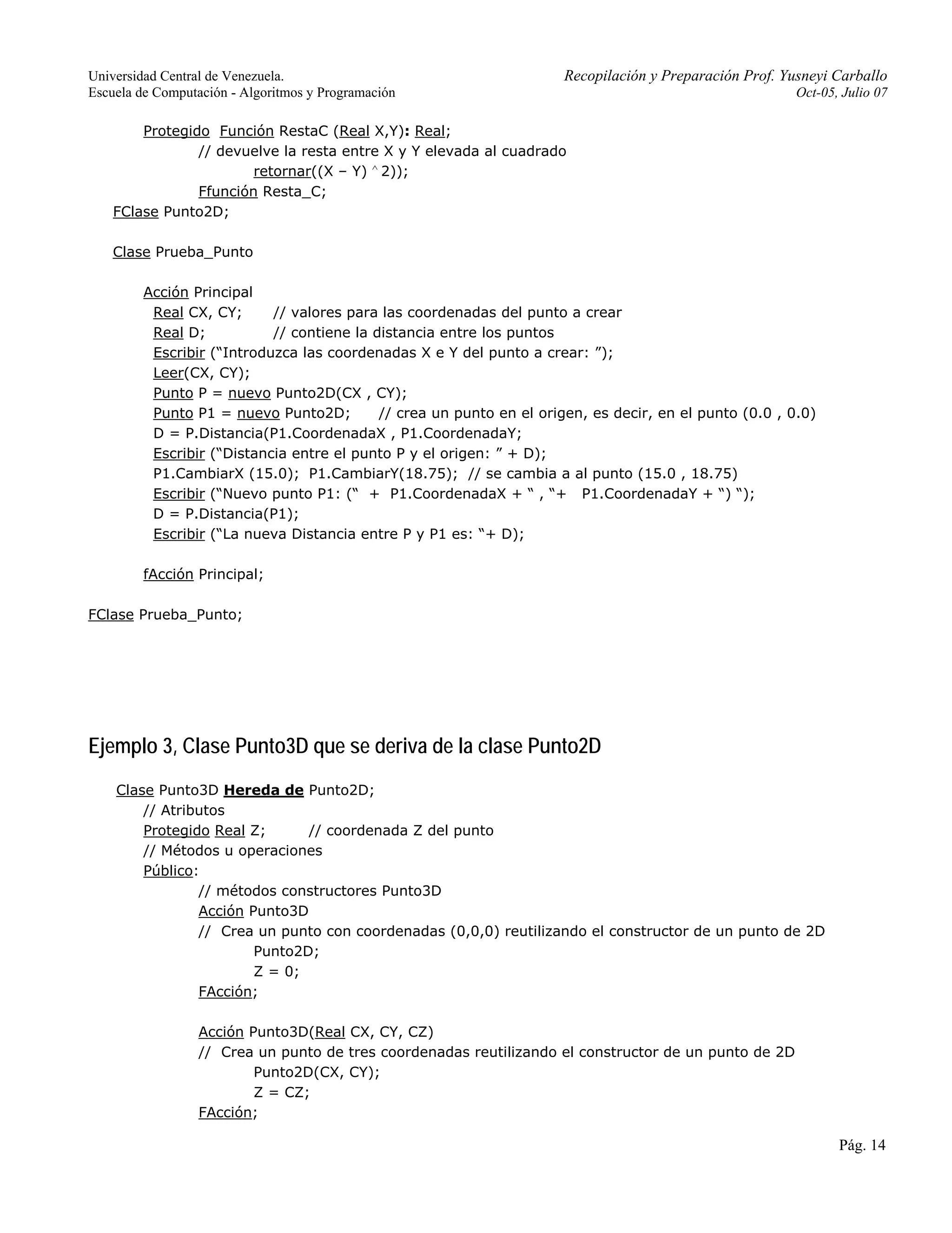Universidad Central de Venezuela. Recopilación y Preparación Prof. Yusneyi Carballo 
Escuela de Computación - Algoritmos y Programación Oct-05, Julio 07 
Pág. 14 
Protegido Función RestaC (Real X,Y): Real; 
// devuelve la resta entre X y Y elevada al cuadrado 
retornar((X – Y) ∧ 2)); 
Ffunción Resta_C; 
FClase Punto2D; 
Clase Prueba_Punto 
Acción Principal 
Real CX, CY; // valores para las coordenadas del punto a crear 
Real D; // contiene la distancia entre los puntos 
Escribir (“Introduzca las coordenadas X e Y del punto a crear: ”); 
Leer(CX, CY); 
Punto P = nuevo Punto2D(CX , CY); 
Punto P1 = nuevo Punto2D; // crea un punto en el origen, es decir, en el punto (0.0 , 0.0) 
D = P.Distancia(P1.CoordenadaX , P1.CoordenadaY; 
Escribir (“Distancia entre el punto P y el origen: ” + D); 
P1.CambiarX (15.0); P1.CambiarY(18.75); // se cambia a al punto (15.0 , 18.75) 
Escribir (“Nuevo punto P1: (“ + P1.CoordenadaX + “ , “+ P1.CoordenadaY + “) “); 
D = P.Distancia(P1); 
Escribir (“La nueva Distancia entre P y P1 es: “+ D); 
fAcción Principal; 
FClase Prueba_Punto; 
Ejemplo 3, Clase Punto3D que se deriva de la clase Punto2D 
Clase Punto3D Hereda de Punto2D; 
// Atributos 
Protegido Real Z; // coordenada Z del punto 
// Métodos u operaciones 
Público: 
// métodos constructores Punto3D 
Acción Punto3D 
// Crea un punto con coordenadas (0,0,0) reutilizando el constructor de un punto de 2D 
Punto2D; 
Z = 0; 
FAcción; 
Acción Punto3D(Real CX, CY, CZ) 
// Crea un punto de tres coordenadas reutilizando el constructor de un punto de 2D 
Punto2D(CX, CY); 
Z = CZ; 
FAcción; 
 