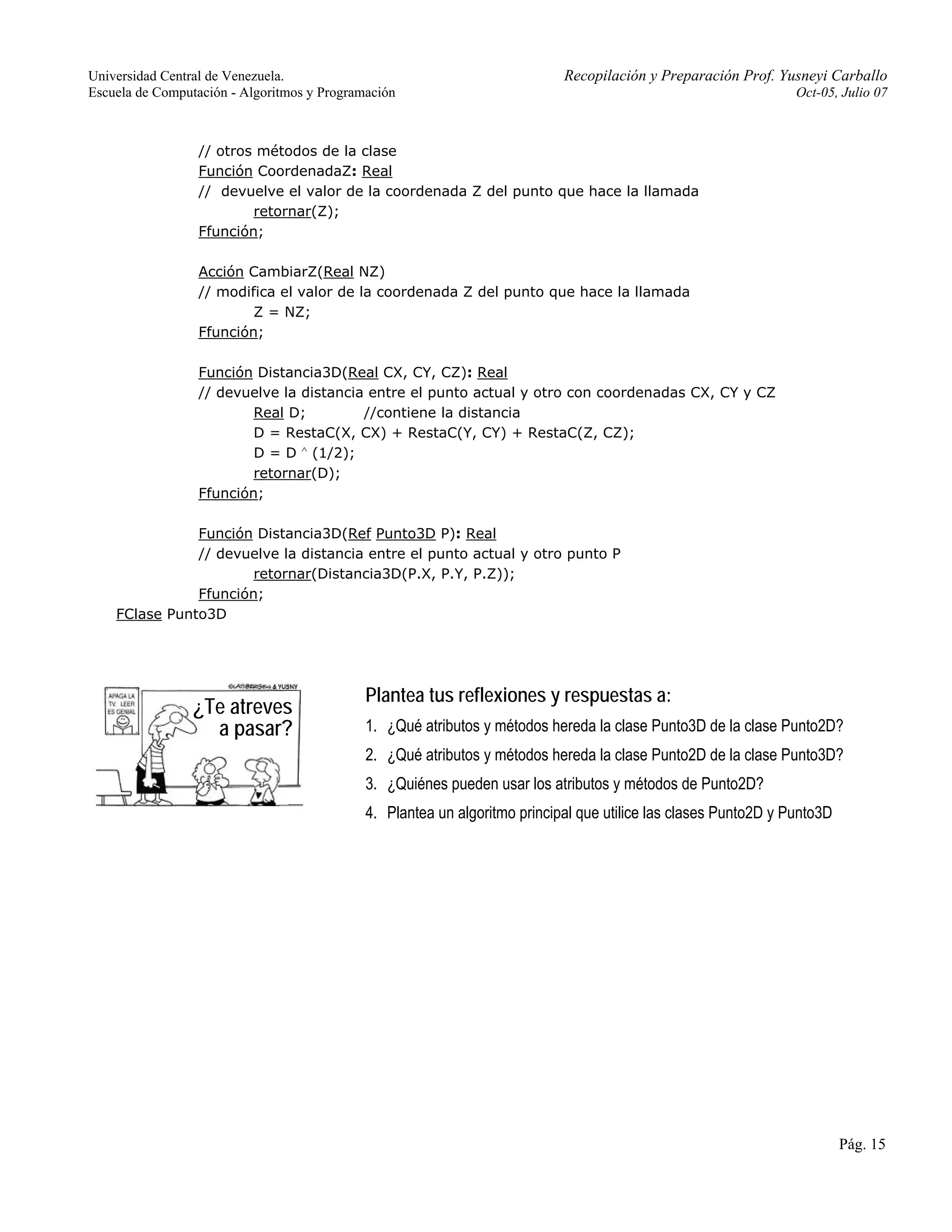 Universidad Central de Venezuela. Recopilación y Preparación Prof. Yusneyi Carballo 
Escuela de Computación - Algoritmos y Programación Oct-05, Julio 07 
Pág. 15 
// otros métodos de la clase 
Función CoordenadaZ: Real 
// devuelve el valor de la coordenada Z del punto que hace la llamada 
retornar(Z); 
Ffunción; 
Acción CambiarZ(Real NZ) 
// modifica el valor de la coordenada Z del punto que hace la llamada 
Z = NZ; 
Ffunción; 
Función Distancia3D(Real CX, CY, CZ): Real 
// devuelve la distancia entre el punto actual y otro con coordenadas CX, CY y CZ 
Real D; //contiene la distancia 
D = RestaC(X, CX) + RestaC(Y, CY) + RestaC(Z, CZ); 
D = D ∧ (1/2); 
retornar(D); 
Ffunción; 
Función Distancia3D(Ref Punto3D P): Real 
// devuelve la distancia entre el punto actual y otro punto P 
retornar(Distancia3D(P.X, P.Y, P.Z)); 
Ffunción; 
FClase Punto3D 
Plantea tus reflexiones y respuestas a: 
1. ¿Qué atributos y métodos hereda la clase Punto3D de la clase Punto2D? 
2. ¿Qué atributos y métodos hereda la clase Punto2D de la clase Punto3D? 
3. ¿Quiénes pueden usar los atributos y métodos de Punto2D? 
4. Plantea un algoritmo principal que utilice las clases Punto2D y Punto3D 
¿Te atreves 
a pasar? 
 