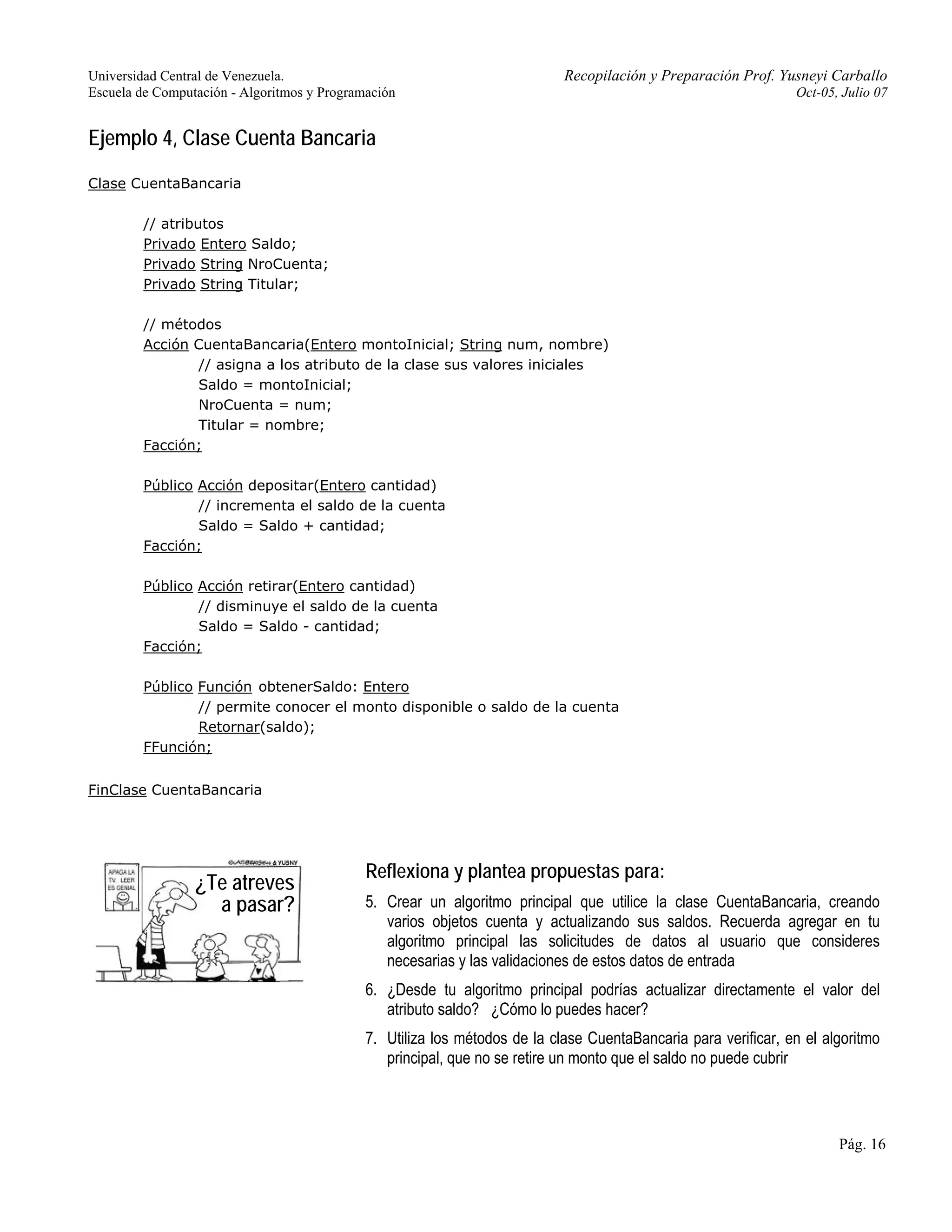 Universidad Central de Venezuela. Recopilación y Preparación Prof. Yusneyi Carballo 
Escuela de Computación - Algoritmos y Programación Oct-05, Julio 07 
Pág. 16 
Ejemplo 4, Clase Cuenta Bancaria 
Clase CuentaBancaria 
// atributos 
Privado Entero Saldo; 
Privado String NroCuenta; 
Privado String Titular; 
// métodos 
Acción CuentaBancaria(Entero montoInicial; String num, nombre) 
// asigna a los atributo de la clase sus valores iniciales 
Saldo = montoInicial; 
NroCuenta = num; 
Titular = nombre; 
Facción; 
Público Acción depositar(Entero cantidad) 
// incrementa el saldo de la cuenta 
Saldo = Saldo + cantidad; 
Facción; 
Público Acción retirar(Entero cantidad) 
// disminuye el saldo de la cuenta 
Saldo = Saldo - cantidad; 
Facción; 
Público Función obtenerSaldo: Entero 
// permite conocer el monto disponible o saldo de la cuenta 
Retornar(saldo); 
FFunción; 
FinClase CuentaBancaria 
Reflexiona y plantea propuestas para: 
5. Crear un algoritmo principal que utilice la clase CuentaBancaria, creando 
varios objetos cuenta y actualizando sus saldos. Recuerda agregar en tu 
algoritmo principal las solicitudes de datos al usuario que consideres 
necesarias y las validaciones de estos datos de entrada 
6. ¿Desde tu algoritmo principal podrías actualizar directamente el valor del 
atributo saldo? ¿Cómo lo puedes hacer? 
7. Utiliza los métodos de la clase CuentaBancaria para verificar, en el algoritmo 
principal, que no se retire un monto que el saldo no puede cubrir 
¿Te atreves 
a pasar? 
 
