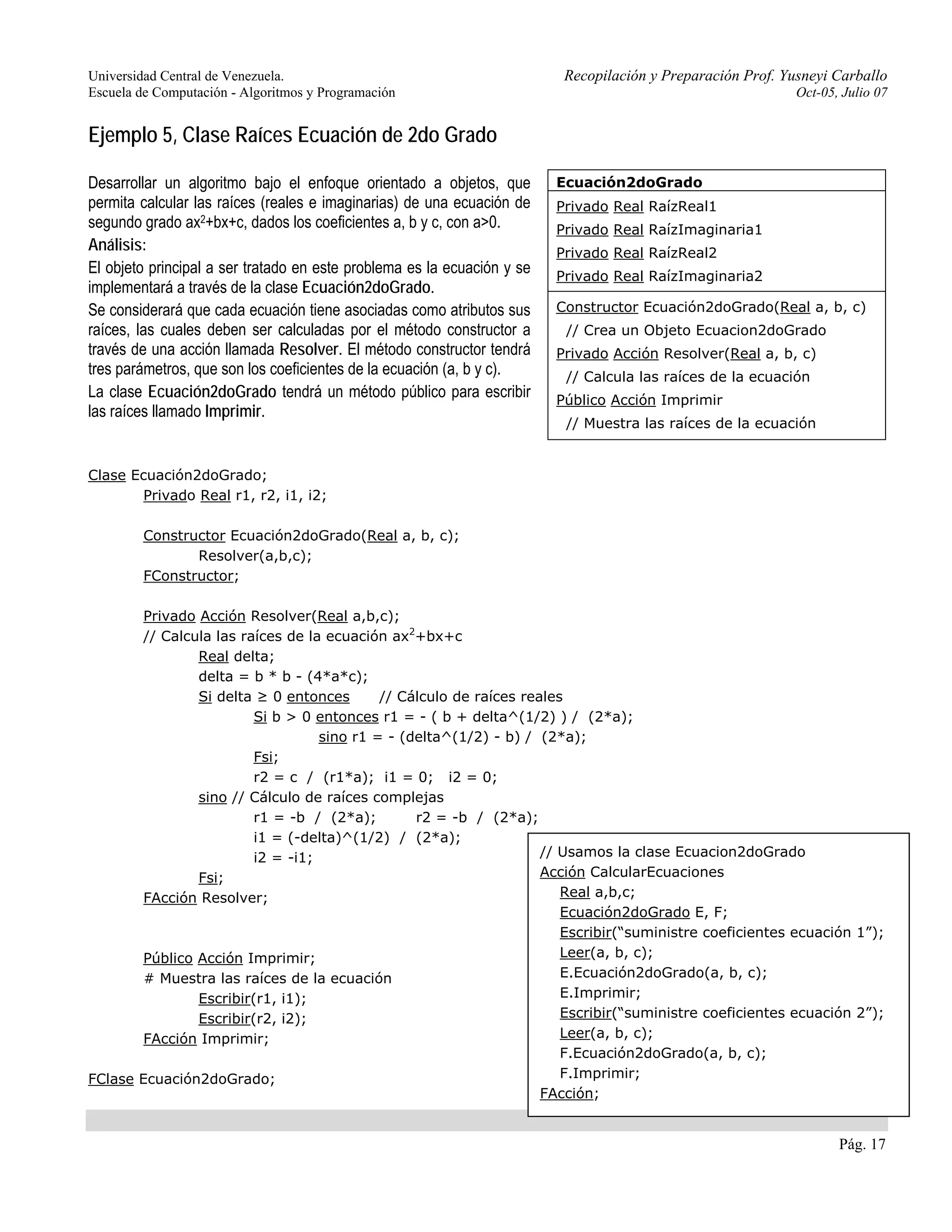 Universidad Central de Venezuela. Recopilación y Preparación Prof. Yusneyi Carballo 
Escuela de Computación - Algoritmos y Programación Oct-05, Julio 07 
Pág. 17 
Ejemplo 5, Clase Raíces Ecuación de 2do Grado 
Desarrollar un algoritmo bajo el enfoque orientado a objetos, que 
permita calcular las raíces (reales e imaginarias) de una ecuación de 
segundo grado ax2+bx+c, dados los coeficientes a, b y c, con a>0. 
Análisis: 
El objeto principal a ser tratado en este problema es la ecuación y se 
implementará a través de la clase Ecuación2doGrado. 
Se considerará que cada ecuación tiene asociadas como atributos sus 
raíces, las cuales deben ser calculadas por el método constructor a 
través de una acción llamada Resolver. El método constructor tendrá 
tres parámetros, que son los coeficientes de la ecuación (a, b y c). 
La clase Ecuación2doGrado tendrá un método público para escribir 
las raíces llamado Imprimir. 
Ecuación2doGrado 
Privado Real RaízReal1 
Privado Real RaízImaginaria1 
Privado Real RaízReal2 
Privado Real RaízImaginaria2 
Constructor Ecuación2doGrado(Real a, b, c) 
// Crea un Objeto Ecuacion2doGrado 
Privado Acción Resolver(Real a, b, c) 
// Calcula las raíces de la ecuación 
Público Acción Imprimir 
// Muestra las raíces de la ecuación 
Clase Ecuación2doGrado; 
Privado Real r1, r2, i1, i2; 
Constructor Ecuación2doGrado(Real a, b, c); 
Resolver(a,b,c); 
FConstructor; 
Privado Acción Resolver(Real a,b,c); 
// Calcula las raíces de la ecuación ax2+bx+c 
Real delta; 
delta = b * b - (4*a*c); 
Si delta ≥ 0 entonces // Cálculo de raíces reales 
Si b > 0 entonces r1 = - ( b + delta^(1/2) ) / (2*a); 
sino r1 = - (delta^(1/2) - b) / (2*a); 
Fsi; 
r2 = c / (r1*a); i1 = 0; i2 = 0; 
sino // Cálculo de raíces complejas 
r1 = -b / (2*a); r2 = -b / (2*a); 
i1 = (-delta)^(1/2) / (2*a); 
i2 = -i1; 
Fsi; 
FAcción Resolver; 
Público Acción Imprimir; 
# Muestra las raíces de la ecuación 
Escribir(r1, i1); 
Escribir(r2, i2); 
FAcción Imprimir; 
FClase Ecuación2doGrado; 
// Usamos la clase Ecuacion2doGrado 
Acción CalcularEcuaciones 
Real a,b,c; 
Ecuación2doGrado E, F; 
Escribir(“suministre coeficientes ecuación 1”); 
Leer(a, b, c); 
E.Ecuación2doGrado(a, b, c); 
E.Imprimir; 
Escribir(“suministre coeficientes ecuación 2”); 
Leer(a, b, c); 
F.Ecuación2doGrado(a, b, c); 
F.Imprimir; 
FAcción; 
 