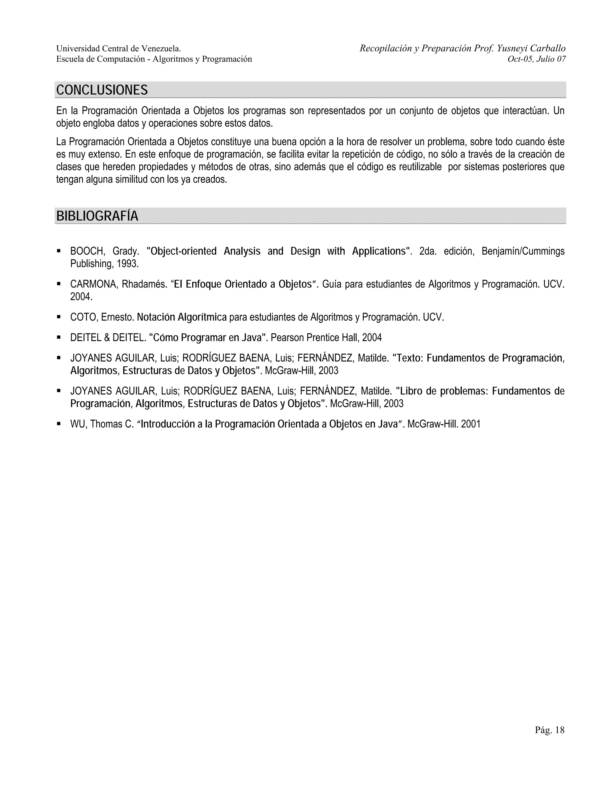Universidad Central de Venezuela. Recopilación y Preparación Prof. Yusneyi Carballo 
Escuela de Computación - Algoritmos y Programación Oct-05, Julio 07 
CONCLUSIONES 
En la Programación Orientada a Objetos los programas son representados por un conjunto de objetos que interactúan. Un 
objeto engloba datos y operaciones sobre estos datos. 
La Programación Orientada a Objetos constituye una buena opción a la hora de resolver un problema, sobre todo cuando éste 
es muy extenso. En este enfoque de programación, se facilita evitar la repetición de código, no sólo a través de la creación de 
clases que hereden propiedades y métodos de otras, sino además que el código es reutilizable por sistemas posteriores que 
tengan alguna similitud con los ya creados. 
BIBLIOGRAFÍA 
ƒ BOOCH, Grady. "Object-oriented Analysis and Design with Applications". 2da. edición, Benjamín/Cummings 
Publishing, 1993. 
ƒ CARMONA, Rhadamés. “El Enfoque Orientado a Objetos”. Guía para estudiantes de Algoritmos y Programación. UCV. 
2004. 
ƒ COTO, Ernesto. Notación Algorítmica para estudiantes de Algoritmos y Programación. UCV. 
ƒ DEITEL & DEITEL. "Cómo Programar en Java". Pearson Prentice Hall, 2004 
ƒ JOYANES AGUILAR, Luis; RODRÍGUEZ BAENA, Luis; FERNÁNDEZ, Matilde. "Texto: Fundamentos de Programación, 
Algoritmos, Estructuras de Datos y Objetos". McGraw-Hill, 2003 
ƒ JOYANES AGUILAR, Luis; RODRÍGUEZ BAENA, Luis; FERNÁNDEZ, Matilde. "Libro de problemas: Fundamentos de 
Programación, Algoritmos, Estructuras de Datos y Objetos". McGraw-Hill, 2003 
ƒ WU, Thomas C. “Introducción a la Programación Orientada a Objetos en Java”. McGraw-Hill. 2001 
Pág. 18 
