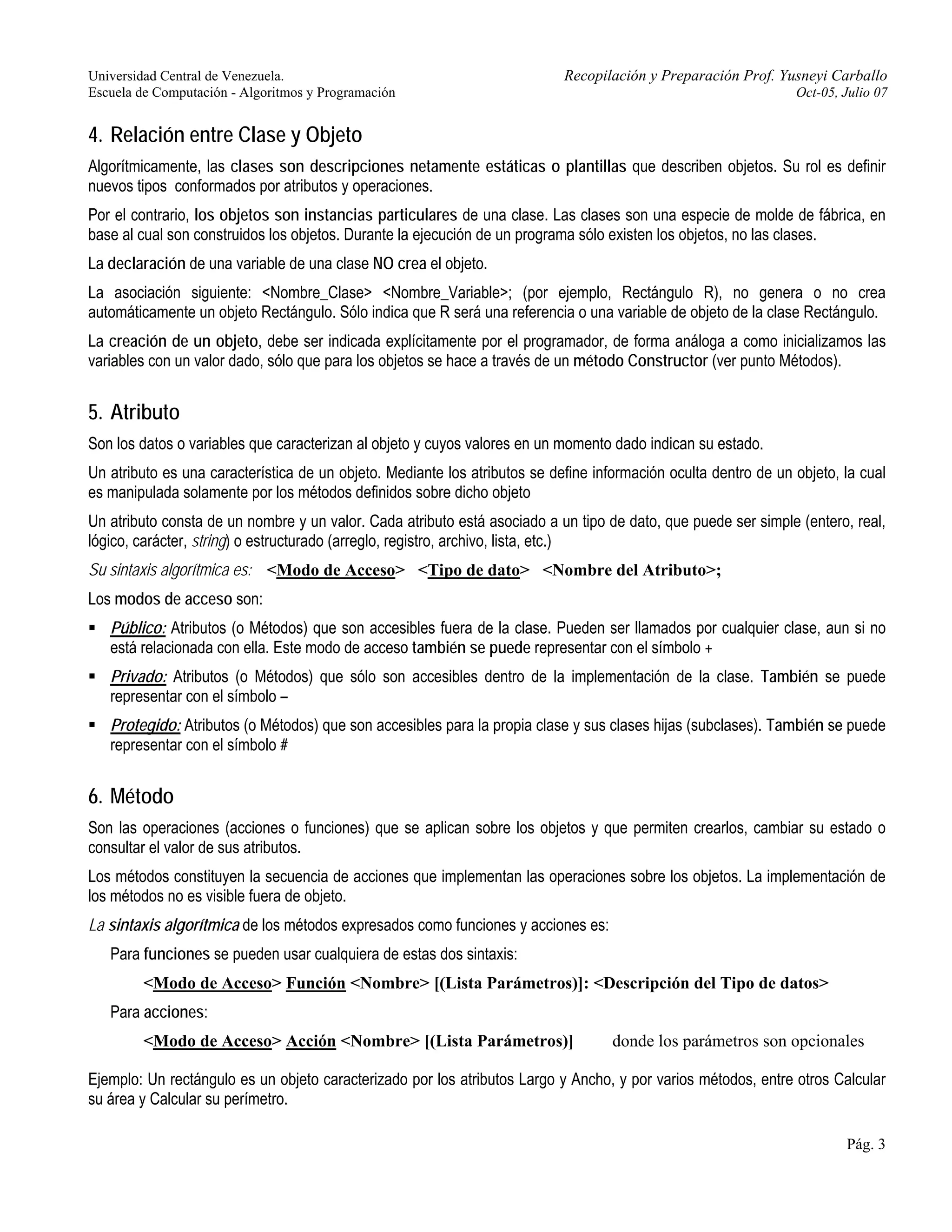 Universidad Central de Venezuela. Recopilación y Preparación Prof. Yusneyi Carballo 
Escuela de Computación - Algoritmos y Programación Oct-05, Julio 07 
4. Relación entre Clase y Objeto 
Algorítmicamente, las clases son descripciones netamente estáticas o plantillas que describen objetos. Su rol es definir 
nuevos tipos conformados por atributos y operaciones. 
Por el contrario, los objetos son instancias particulares de una clase. Las clases son una especie de molde de fábrica, en 
base al cual son construidos los objetos. Durante la ejecución de un programa sólo existen los objetos, no las clases. 
La declaración de una variable de una clase NO crea el objeto. 
La asociación siguiente: <Nombre_Clase> <Nombre_Variable>; (por ejemplo, Rectángulo R), no genera o no crea 
automáticamente un objeto Rectángulo. Sólo indica que R será una referencia o una variable de objeto de la clase Rectángulo. 
La creación de un objeto, debe ser indicada explícitamente por el programador, de forma análoga a como inicializamos las 
variables con un valor dado, sólo que para los objetos se hace a través de un método Constructor (ver punto Métodos). 
5. Atributo 
Son los datos o variables que caracterizan al objeto y cuyos valores en un momento dado indican su estado. 
Un atributo es una característica de un objeto. Mediante los atributos se define información oculta dentro de un objeto, la cual 
es manipulada solamente por los métodos definidos sobre dicho objeto 
Un atributo consta de un nombre y un valor. Cada atributo está asociado a un tipo de dato, que puede ser simple (entero, real, 
lógico, carácter, string) o estructurado (arreglo, registro, archivo, lista, etc.) 
Su sintaxis algorítmica es: <Modo de Acceso> <Tipo de dato> <Nombre del Atributo>; 
Los modos de acceso son: 
ƒ Público: Atributos (o Métodos) que son accesibles fuera de la clase. Pueden ser llamados por cualquier clase, aun si no 
está relacionada con ella. Este modo de acceso también se puede representar con el símbolo + 
ƒ Privado: Atributos (o Métodos) que sólo son accesibles dentro de la implementación de la clase. También se puede 
representar con el símbolo – 
ƒ Protegido: Atributos (o Métodos) que son accesibles para la propia clase y sus clases hijas (subclases). También se puede 
representar con el símbolo # 
6. Método 
Son las operaciones (acciones o funciones) que se aplican sobre los objetos y que permiten crearlos, cambiar su estado o 
consultar el valor de sus atributos. 
Los métodos constituyen la secuencia de acciones que implementan las operaciones sobre los objetos. La implementación de 
los métodos no es visible fuera de objeto. 
La sintaxis algorítmica de los métodos expresados como funciones y acciones es: 
Para funciones se pueden usar cualquiera de estas dos sintaxis: 
Pág. 3 
<Modo de Acceso> Función <Nombre> [(Lista Parámetros)]: <Descripción del Tipo de datos> 
Para acciones: 
<Modo de Acceso> Acción <Nombre> [(Lista Parámetros)] donde los parámetros son opcionales 
Ejemplo: Un rectángulo es un objeto caracterizado por los atributos Largo y Ancho, y por varios métodos, entre otros Calcular 
su área y Calcular su perímetro. 
 