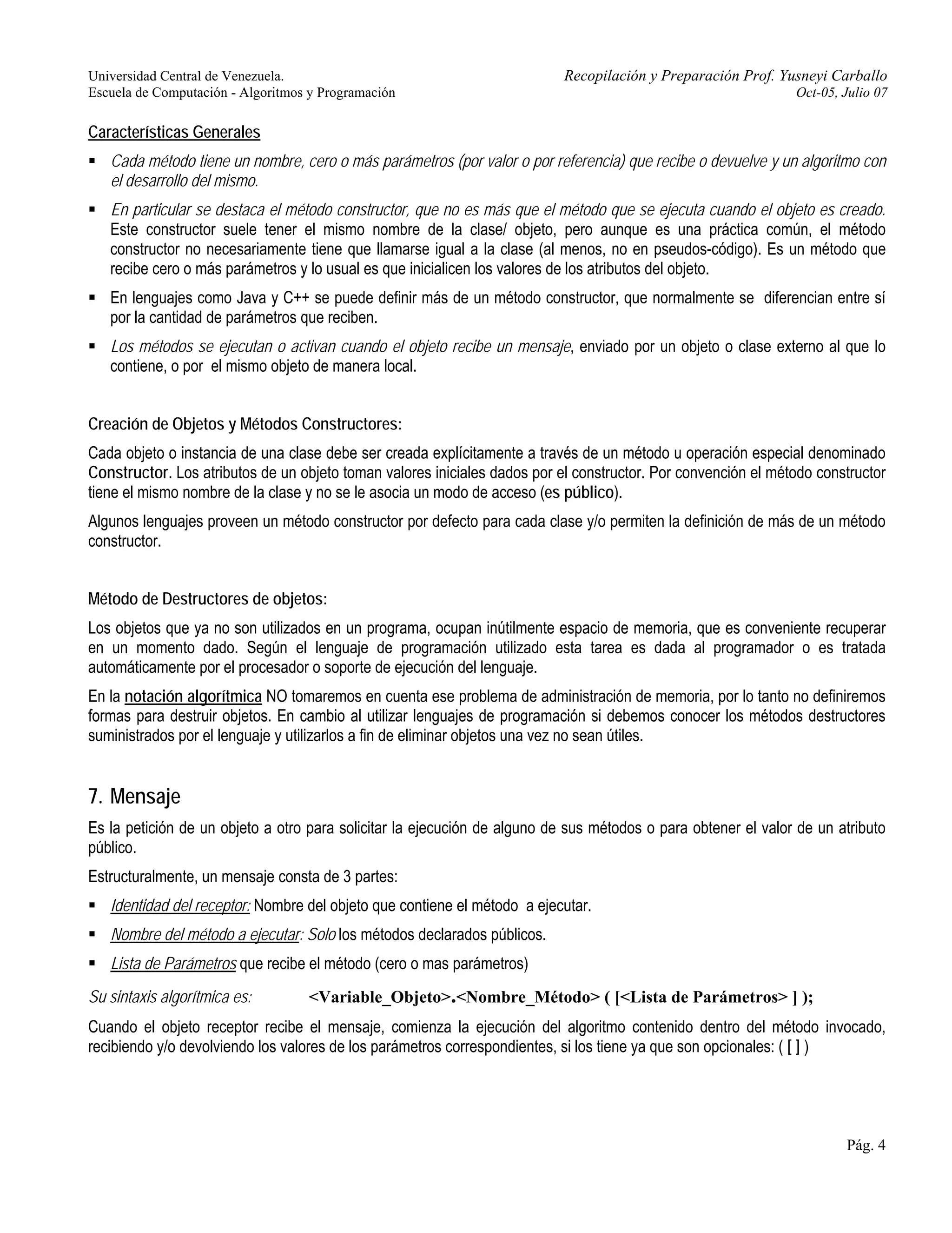 Universidad Central de Venezuela. Recopilación y Preparación Prof. Yusneyi Carballo 
Escuela de Computación - Algoritmos y Programación Oct-05, Julio 07 
Características Generales 
ƒ Cada método tiene un nombre, cero o más parámetros (por valor o por referencia) que recibe o devuelve y un algoritmo con 
el desarrollo del mismo. 
ƒ En particular se destaca el método constructor, que no es más que el método que se ejecuta cuando el objeto es creado. 
Este constructor suele tener el mismo nombre de la clase/ objeto, pero aunque es una práctica común, el método 
constructor no necesariamente tiene que llamarse igual a la clase (al menos, no en pseudos-código). Es un método que 
recibe cero o más parámetros y lo usual es que inicialicen los valores de los atributos del objeto. 
ƒ En lenguajes como Java y C++ se puede definir más de un método constructor, que normalmente se diferencian entre sí 
por la cantidad de parámetros que reciben. 
ƒ Los métodos se ejecutan o activan cuando el objeto recibe un mensaje, enviado por un objeto o clase externo al que lo 
contiene, o por el mismo objeto de manera local. 
Creación de Objetos y Métodos Constructores: 
Cada objeto o instancia de una clase debe ser creada explícitamente a través de un método u operación especial denominado 
Constructor. Los atributos de un objeto toman valores iniciales dados por el constructor. Por convención el método constructor 
tiene el mismo nombre de la clase y no se le asocia un modo de acceso (es público). 
Algunos lenguajes proveen un método constructor por defecto para cada clase y/o permiten la definición de más de un método 
constructor. 
Método de Destructores de objetos: 
Los objetos que ya no son utilizados en un programa, ocupan inútilmente espacio de memoria, que es conveniente recuperar 
en un momento dado. Según el lenguaje de programación utilizado esta tarea es dada al programador o es tratada 
automáticamente por el procesador o soporte de ejecución del lenguaje. 
En la notación algorítmica NO tomaremos en cuenta ese problema de administración de memoria, por lo tanto no definiremos 
formas para destruir objetos. En cambio al utilizar lenguajes de programación si debemos conocer los métodos destructores 
suministrados por el lenguaje y utilizarlos a fin de eliminar objetos una vez no sean útiles. 
7. Mensaje 
Es la petición de un objeto a otro para solicitar la ejecución de alguno de sus métodos o para obtener el valor de un atributo 
público. 
Estructuralmente, un mensaje consta de 3 partes: 
ƒ Identidad del receptor: Nombre del objeto que contiene el método a ejecutar. 
ƒ Nombre del método a ejecutar: Solo los métodos declarados públicos. 
ƒ Lista de Parámetros que recibe el método (cero o mas parámetros) 
Su sintaxis algorítmica es: <Variable_Objeto>.<Nombre_Método> ( [<Lista de Parámetros> ] ); 
Cuando el objeto receptor recibe el mensaje, comienza la ejecución del algoritmo contenido dentro del método invocado, 
recibiendo y/o devolviendo los valores de los parámetros correspondientes, si los tiene ya que son opcionales: ( [ ] ) 
Pág. 4 
 