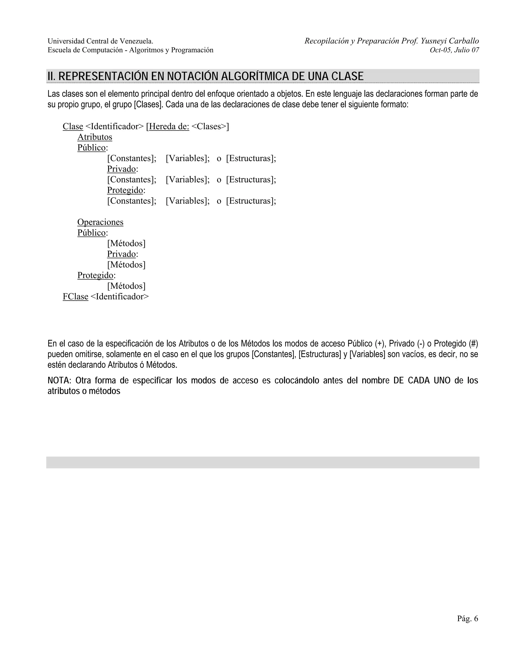 Universidad Central de Venezuela. Recopilación y Preparación Prof. Yusneyi Carballo 
Escuela de Computación - Algoritmos y Programación Oct-05, Julio 07 
II. REPRESENTACIÓN EN NOTACIÓN ALGORÍTMICA DE UNA CLASE 
Las clases son el elemento principal dentro del enfoque orientado a objetos. En este lenguaje las declaraciones forman parte de 
su propio grupo, el grupo [Clases]. Cada una de las declaraciones de clase debe tener el siguiente formato: 
Pág. 6 
Clase <Identificador> [Hereda de: <Clases>] 
Atributos 
Público: 
[Constantes]; [Variables]; o [Estructuras]; 
Privado: 
[Constantes]; [Variables]; o [Estructuras]; 
Protegido: 
[Constantes]; [Variables]; o [Estructuras]; 
Operaciones 
Público: 
[Métodos] 
Privado: 
[Métodos] 
Protegido: 
[Métodos] 
FClase <Identificador> 
En el caso de la especificación de los Atributos o de los Métodos los modos de acceso Público (+), Privado (-) o Protegido (#) 
pueden omitirse, solamente en el caso en el que los grupos [Constantes], [Estructuras] y [Variables] son vacíos, es decir, no se 
estén declarando Atributos ó Métodos. 
NOTA: Otra forma de especificar los modos de acceso es colocándolo antes del nombre DE CADA UNO de los 
atributos o métodos 
 