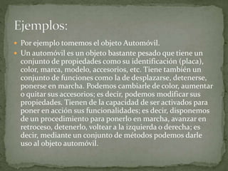  Por ejemplo tomemos el objeto Automóvil.
 Un automóvil es un objeto bastante pesado que tiene un
conjunto de propiedades como su identificación (placa),
color, marca, modelo, accesorios, etc. Tiene también un
conjunto de funciones como la de desplazarse, detenerse,
ponerse en marcha. Podemos cambiarle de color, aumentar
o quitar sus accesorios; es decir, podemos modificar sus
propiedades. Tienen de la capacidad de ser activados para
poner en acción sus funcionalidades; es decir, disponemos
de un procedimiento para ponerlo en marcha, avanzar en
retroceso, detenerlo, voltear a la izquierda o derecha; es
decir, mediante un conjunto de métodos podemos darle
uso al objeto automóvil.
 