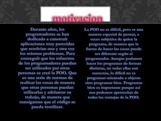Durante años, los
programadores se han
dedicado a construir
aplicaciones muy parecidas
que resolvían una y otra vez
los mismos problemas. Para
conseguir que los esfuerzos
de los programadores puedan
ser utilizados por otras
personas se creó la POO. Que
es una serie de normas de
realizar las cosas de manera
que otras personas puedan
utilizarlas y adelantar su
trabajo, de manera que
consigamos que el código se
pueda reutilizar.
La POO no es difícil, pero es una
manera especial de pensar, a
veces subjetiva de quien la
programa, de manera que la
forma de hacer las cosas puede
ser diferente según el
programador. Aunque podamos
hacer los programas de formas
distintas, no todas ellas son
correctas, lo difícil no es
programar orientado a objetos
sino programar bien. Programar
bien es importante porque así
nos podemos aprovechar de
todas las ventajas de la POO.
 