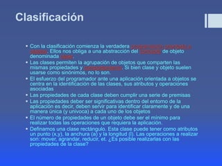 Clasificación
 Con la clasificación comienza la verdadera programación orientada a
objetos. Ellos nos obliga a una abstracción del concepto de objeto
denominada clase.
 Las clases permiten la agrupación de objetos que comparten las
mismas propiedades y comportamiento. Si bien clase y objeto suelen
usarse como sinónimos, no lo son.
 El esfuerzo del programador ante una aplicación orientada a objetos se
centra en la identificación de las clases, sus atributos y operaciones
asociadas
 Las propiedades de cada clase deben cumplir una serie de premisas
 Las propiedades deber ser significativas dentro del entorno de la
aplicación es decir, deben servir para identificar claramente y de una
manera única (y univoca) a cada uno de los objetos
 El número de propiedades de un objeto debe ser el mínimo para
realizar todas las operaciones que requiera la aplicación.
 Definamos una clase rectángulo. Esta clase puede tener como atributos
un punto (x,y), la anchura (a) y la longitud (l). Las operaciones a realizar
son: mover, agrandar, reducir, et. ¿Es posible realizarlas con las
propiedades de la clase?
 