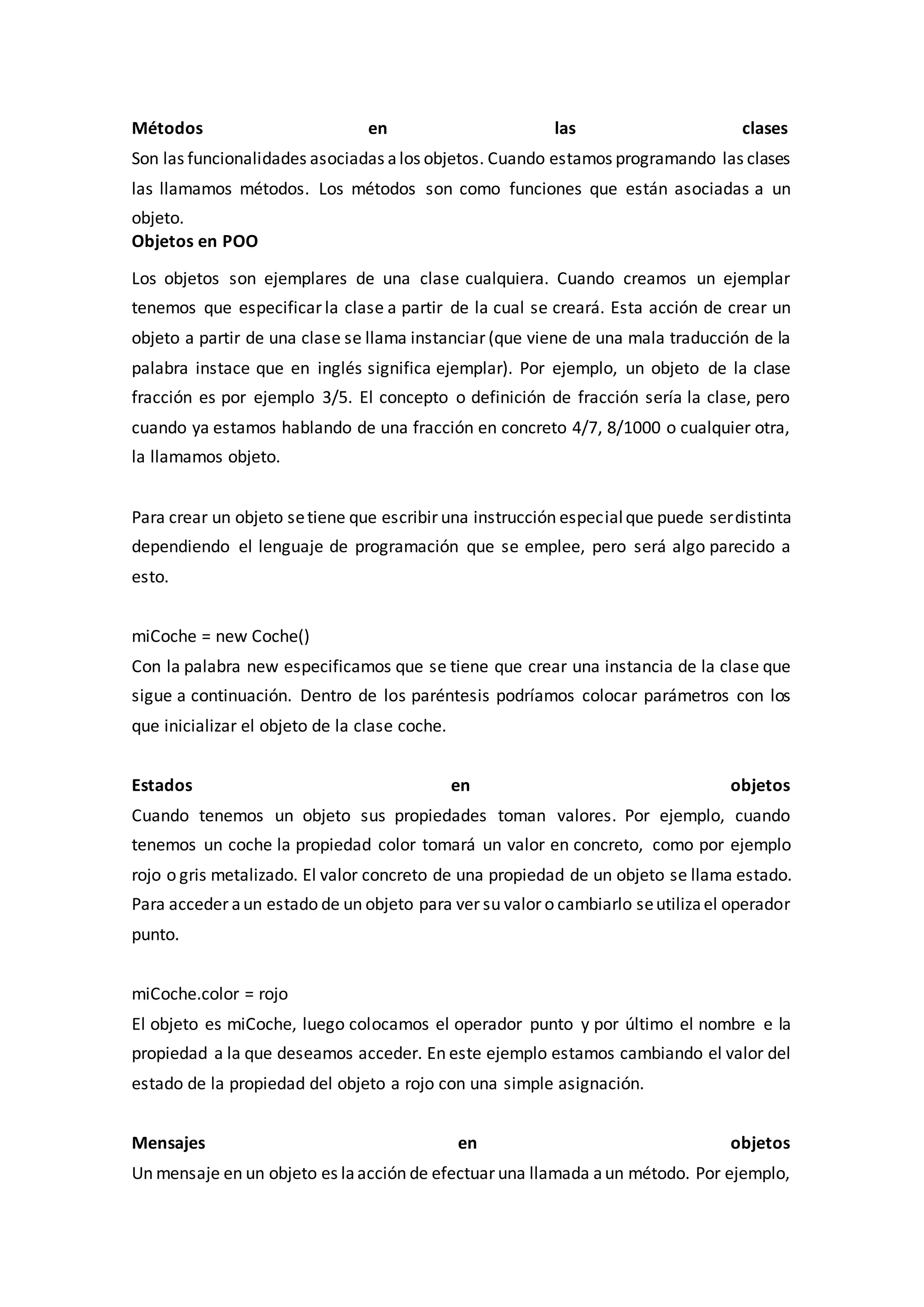 Métodos en las clases
Son las funcionalidades asociadas alos objetos. Cuando estamos programando las clases
las llamamos métodos. Los métodos son como funciones que están asociadas a un
objeto.
Objetos en POO
Los objetos son ejemplares de una clase cualquiera. Cuando creamos un ejemplar
tenemos que especificar la clase a partir de la cual se creará. Esta acción de crear un
objeto a partir de una clase se llama instanciar (que viene de una mala traducción de la
palabra instace que en inglés significa ejemplar). Por ejemplo, un objeto de la clase
fracción es por ejemplo 3/5. El concepto o definición de fracción sería la clase, pero
cuando ya estamos hablando de una fracción en concreto 4/7, 8/1000 o cualquier otra,
la llamamos objeto.
Para crear un objeto setiene que escribir una instrucción especialque puede serdistinta
dependiendo el lenguaje de programación que se emplee, pero será algo parecido a
esto.
miCoche = new Coche()
Con la palabra new especificamos que se tiene que crear una instancia de la clase que
sigue a continuación. Dentro de los paréntesis podríamos colocar parámetros con los
que inicializar el objeto de la clase coche.
Estados en objetos
Cuando tenemos un objeto sus propiedades toman valores. Por ejemplo, cuando
tenemos un coche la propiedad color tomará un valor en concreto, como por ejemplo
rojo o gris metalizado. El valor concreto de una propiedad de un objeto se llama estado.
Para acceder aun estado de un objeto para ver su valor o cambiarlo seutilizael operador
punto.
miCoche.color = rojo
El objeto es miCoche, luego colocamos el operador punto y por último el nombre e la
propiedad a la que deseamos acceder. En este ejemplo estamos cambiando el valor del
estado de la propiedad del objeto a rojo con una simple asignación.
Mensajes en objetos
Un mensaje en un objeto es laacción de efectuar una llamada aun método. Por ejemplo,
 