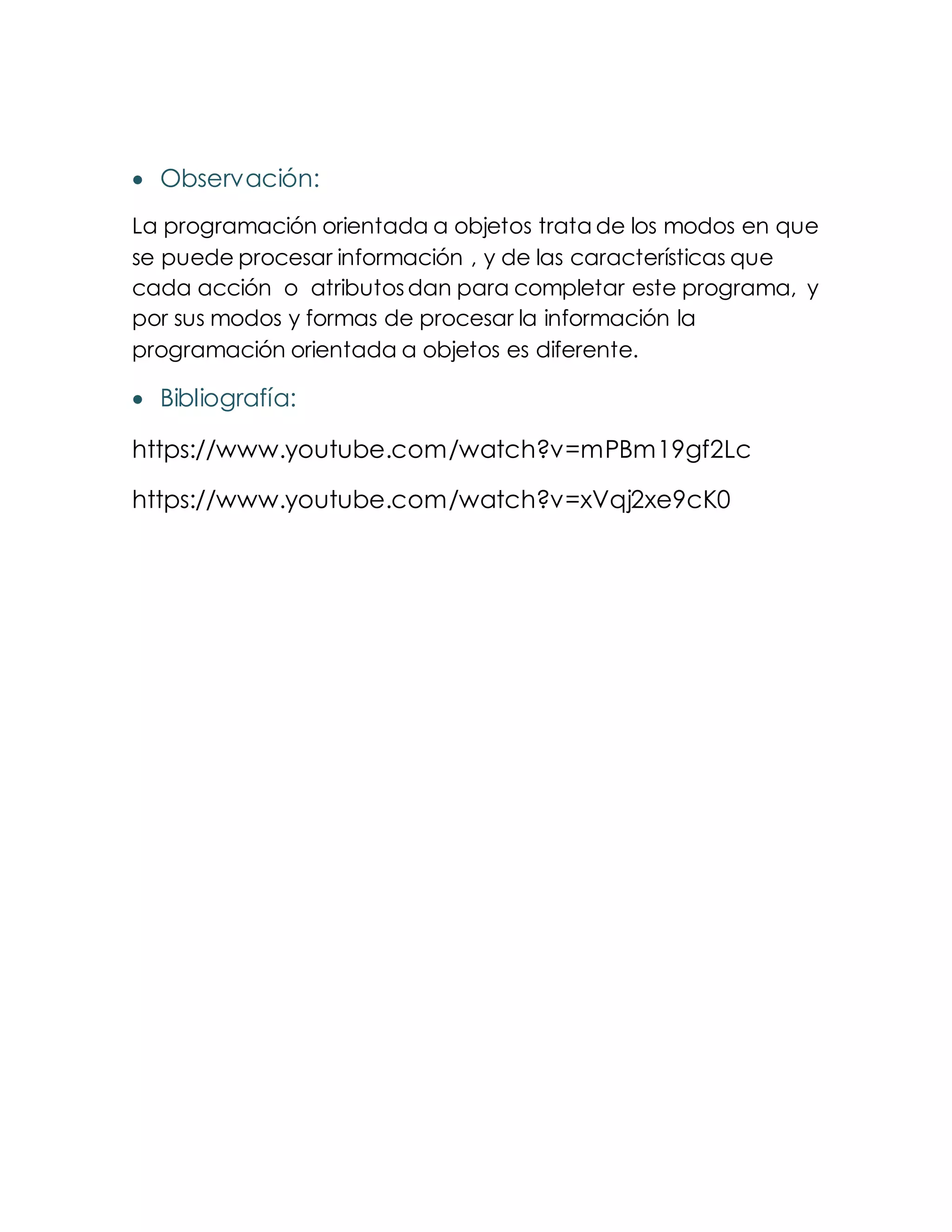  Observación:
La programación orientada a objetos trata de los modos en que
se puede procesar información , y de las características que
cada acción o atributosdan para completar este programa, y
por sus modos y formas de procesar la información la
programación orientada a objetos es diferente.
 Bibliografía:
https://www.youtube.com/watch?v=mPBm19gf2Lc
https://www.youtube.com/watch?v=xVqj2xe9cK0
 