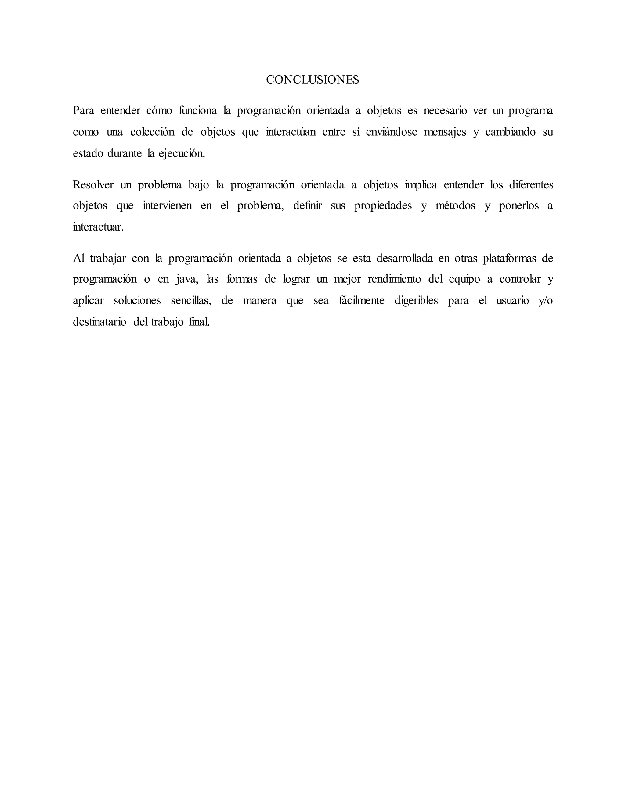 CONCLUSIONES
Para entender cómo funciona la programación orientada a objetos es necesario ver un programa
como una colección de objetos que interactúan entre sí enviándose mensajes y cambiando su
estado durante la ejecución.
Resolver un problema bajo la programación orientada a objetos implica entender los diferentes
objetos que intervienen en el problema, definir sus propiedades y métodos y ponerlos a
interactuar.
Al trabajar con la programación orientada a objetos se esta desarrollada en otras plataformas de
programación o en java, las formas de lograr un mejor rendimiento del equipo a controlar y
aplicar soluciones sencillas, de manera que sea fácilmente digeribles para el usuario y/o
destinatario del trabajo final.
 
