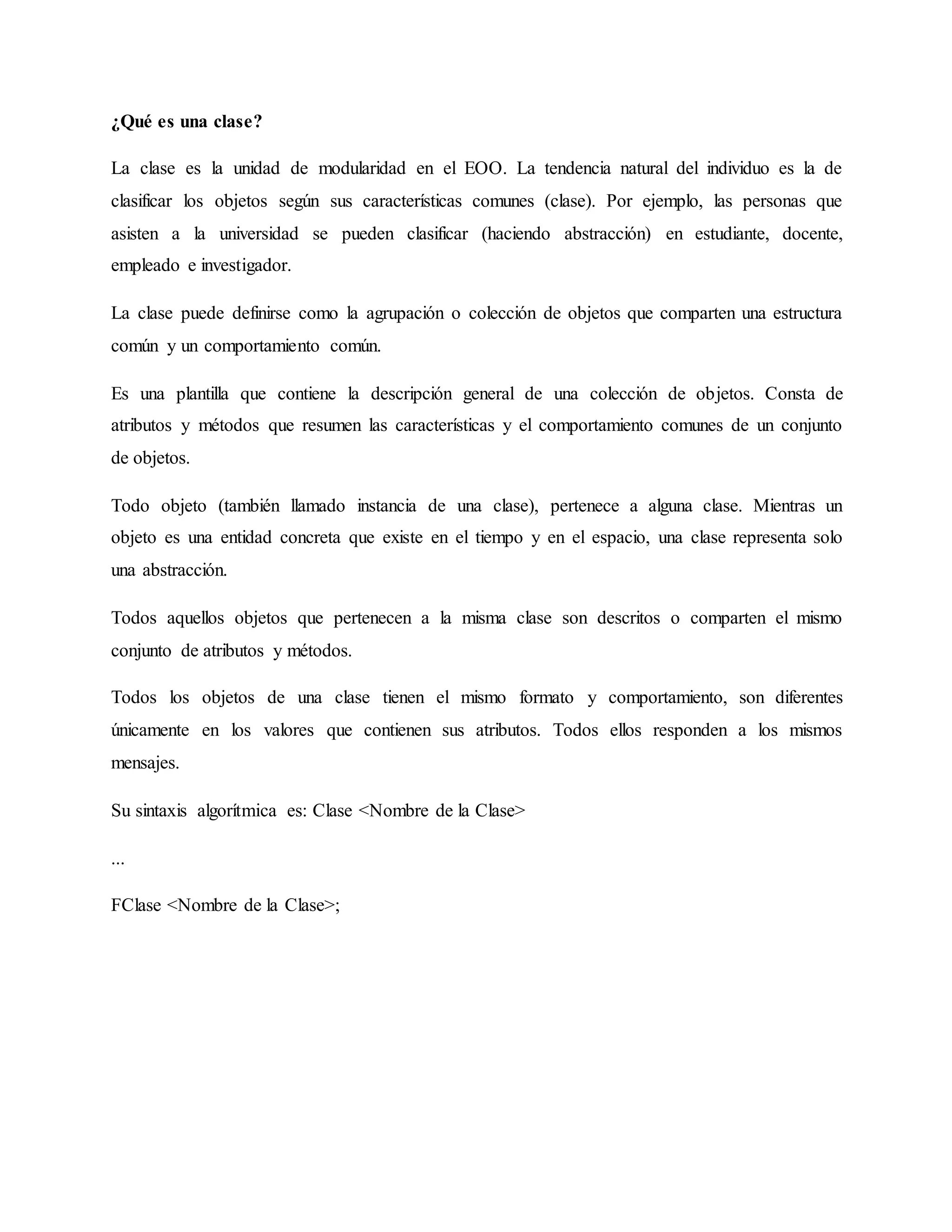 ¿Qué es una clase?
La clase es la unidad de modularidad en el EOO. La tendencia natural del individuo es la de
clasificar los objetos según sus características comunes (clase). Por ejemplo, las personas que
asisten a la universidad se pueden clasificar (haciendo abstracción) en estudiante, docente,
empleado e investigador.
La clase puede definirse como la agrupación o colección de objetos que comparten una estructura
común y un comportamiento común.
Es una plantilla que contiene la descripción general de una colección de objetos. Consta de
atributos y métodos que resumen las características y el comportamiento comunes de un conjunto
de objetos.
Todo objeto (también llamado instancia de una clase), pertenece a alguna clase. Mientras un
objeto es una entidad concreta que existe en el tiempo y en el espacio, una clase representa solo
una abstracción.
Todos aquellos objetos que pertenecen a la misma clase son descritos o comparten el mismo
conjunto de atributos y métodos.
Todos los objetos de una clase tienen el mismo formato y comportamiento, son diferentes
únicamente en los valores que contienen sus atributos. Todos ellos responden a los mismos
mensajes.
Su sintaxis algorítmica es: Clase <Nombre de la Clase>
...
FClase <Nombre de la Clase>;
 