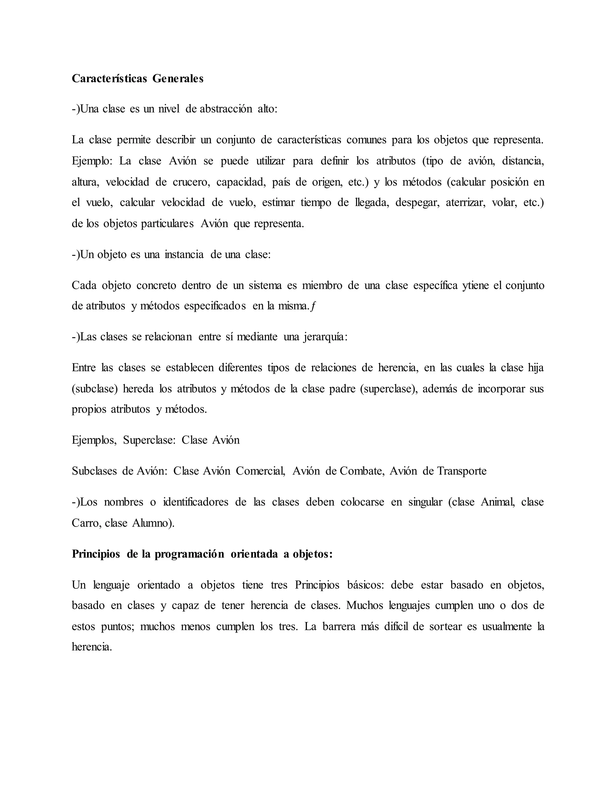 Características Generales
-)Una clase es un nivel de abstracción alto:
La clase permite describir un conjunto de características comunes para los objetos que representa.
Ejemplo: La clase Avión se puede utilizar para definir los atributos (tipo de avión, distancia,
altura, velocidad de crucero, capacidad, país de origen, etc.) y los métodos (calcular posición en
el vuelo, calcular velocidad de vuelo, estimar tiempo de llegada, despegar, aterrizar, volar, etc.)
de los objetos particulares Avión que representa.
-)Un objeto es una instancia de una clase:
Cada objeto concreto dentro de un sistema es miembro de una clase específica ytiene el conjunto
de atributos y métodos especificados en la misma.ƒ
-)Las clases se relacionan entre sí mediante una jerarquía:
Entre las clases se establecen diferentes tipos de relaciones de herencia, en las cuales la clase hija
(subclase) hereda los atributos y métodos de la clase padre (superclase), además de incorporar sus
propios atributos y métodos.
Ejemplos, Superclase: Clase Avión
Subclases de Avión: Clase Avión Comercial, Avión de Combate, Avión de Transporte
-)Los nombres o identificadores de las clases deben colocarse en singular (clase Animal, clase
Carro, clase Alumno).
Principios de la programación orientada a objetos:
Un lenguaje orientado a objetos tiene tres Principios básicos: debe estar basado en objetos,
basado en clases y capaz de tener herencia de clases. Muchos lenguajes cumplen uno o dos de
estos puntos; muchos menos cumplen los tres. La barrera más difícil de sortear es usualmente la
herencia.
 
