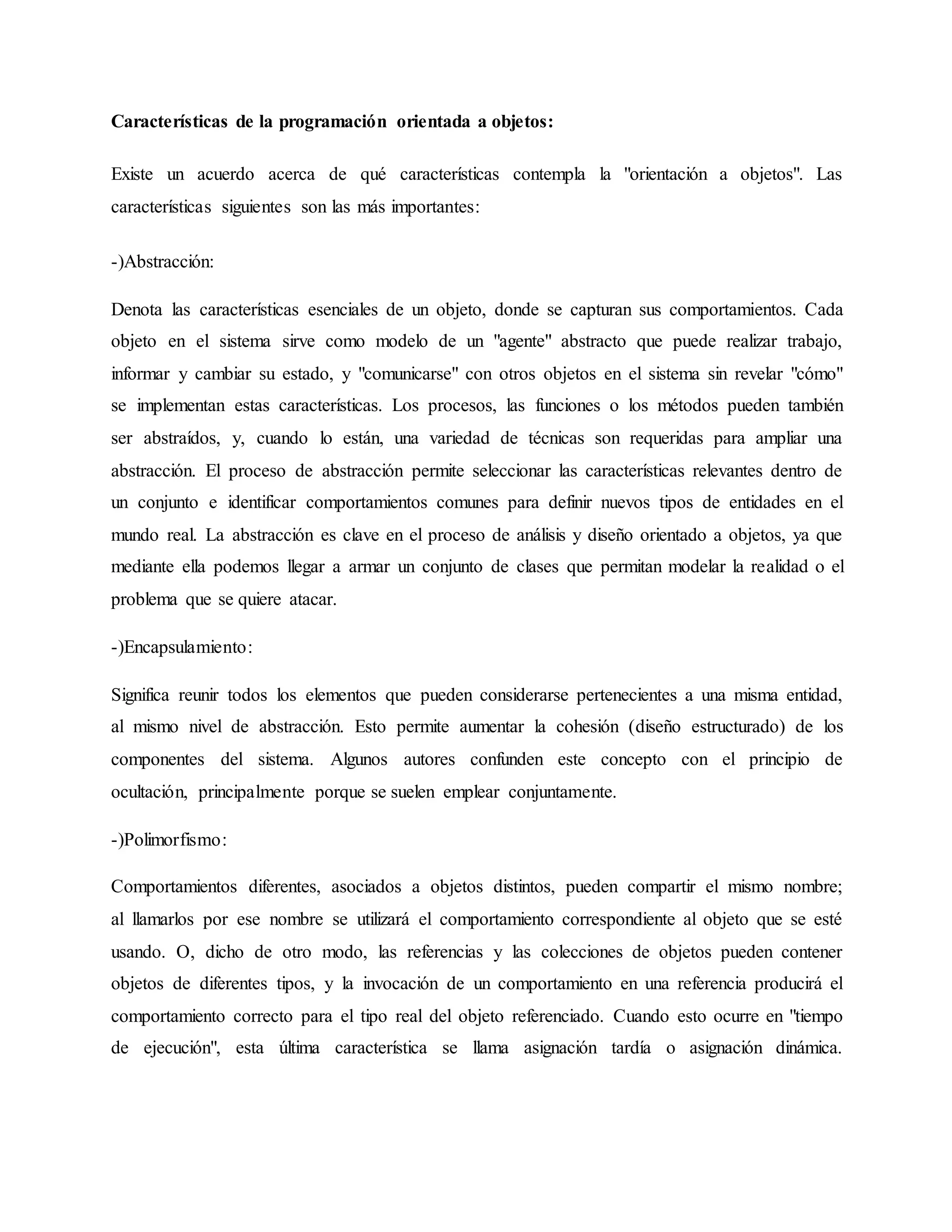 Características de la programación orientada a objetos:
Existe un acuerdo acerca de qué características contempla la "orientación a objetos". Las
características siguientes son las más importantes:
-)Abstracción:
Denota las características esenciales de un objeto, donde se capturan sus comportamientos. Cada
objeto en el sistema sirve como modelo de un "agente" abstracto que puede realizar trabajo,
informar y cambiar su estado, y "comunicarse" con otros objetos en el sistema sin revelar "cómo"
se implementan estas características. Los procesos, las funciones o los métodos pueden también
ser abstraídos, y, cuando lo están, una variedad de técnicas son requeridas para ampliar una
abstracción. El proceso de abstracción permite seleccionar las características relevantes dentro de
un conjunto e identificar comportamientos comunes para definir nuevos tipos de entidades en el
mundo real. La abstracción es clave en el proceso de análisis y diseño orientado a objetos, ya que
mediante ella podemos llegar a armar un conjunto de clases que permitan modelar la realidad o el
problema que se quiere atacar.
-)Encapsulamiento:
Significa reunir todos los elementos que pueden considerarse pertenecientes a una misma entidad,
al mismo nivel de abstracción. Esto permite aumentar la cohesión (diseño estructurado) de los
componentes del sistema. Algunos autores confunden este concepto con el principio de
ocultación, principalmente porque se suelen emplear conjuntamente.
-)Polimorfismo:
Comportamientos diferentes, asociados a objetos distintos, pueden compartir el mismo nombre;
al llamarlos por ese nombre se utilizará el comportamiento correspondiente al objeto que se esté
usando. O, dicho de otro modo, las referencias y las colecciones de objetos pueden contener
objetos de diferentes tipos, y la invocación de un comportamiento en una referencia producirá el
comportamiento correcto para el tipo real del objeto referenciado. Cuando esto ocurre en "tiempo
de ejecución", esta última característica se llama asignación tardía o asignación dinámica.
 