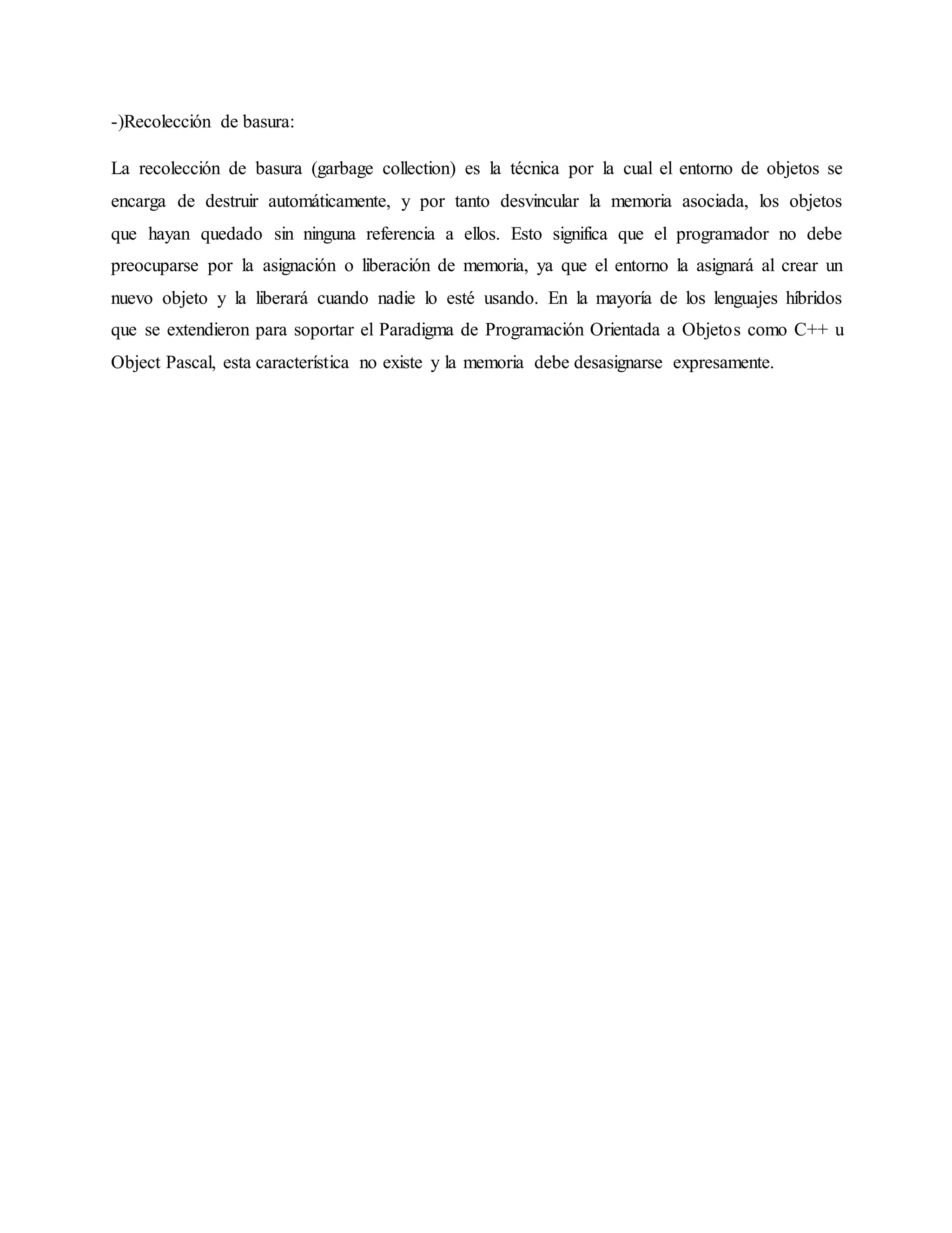 -)Recolección de basura:
La recolección de basura (garbage collection) es la técnica por la cual el entorno de objetos se
encarga de destruir automáticamente, y por tanto desvincular la memoria asociada, los objetos
que hayan quedado sin ninguna referencia a ellos. Esto significa que el programador no debe
preocuparse por la asignación o liberación de memoria, ya que el entorno la asignará al crear un
nuevo objeto y la liberará cuando nadie lo esté usando. En la mayoría de los lenguajes híbridos
que se extendieron para soportar el Paradigma de Programación Orientada a Objetos como C++ u
Object Pascal, esta característica no existe y la memoria debe desasignarse expresamente.
 