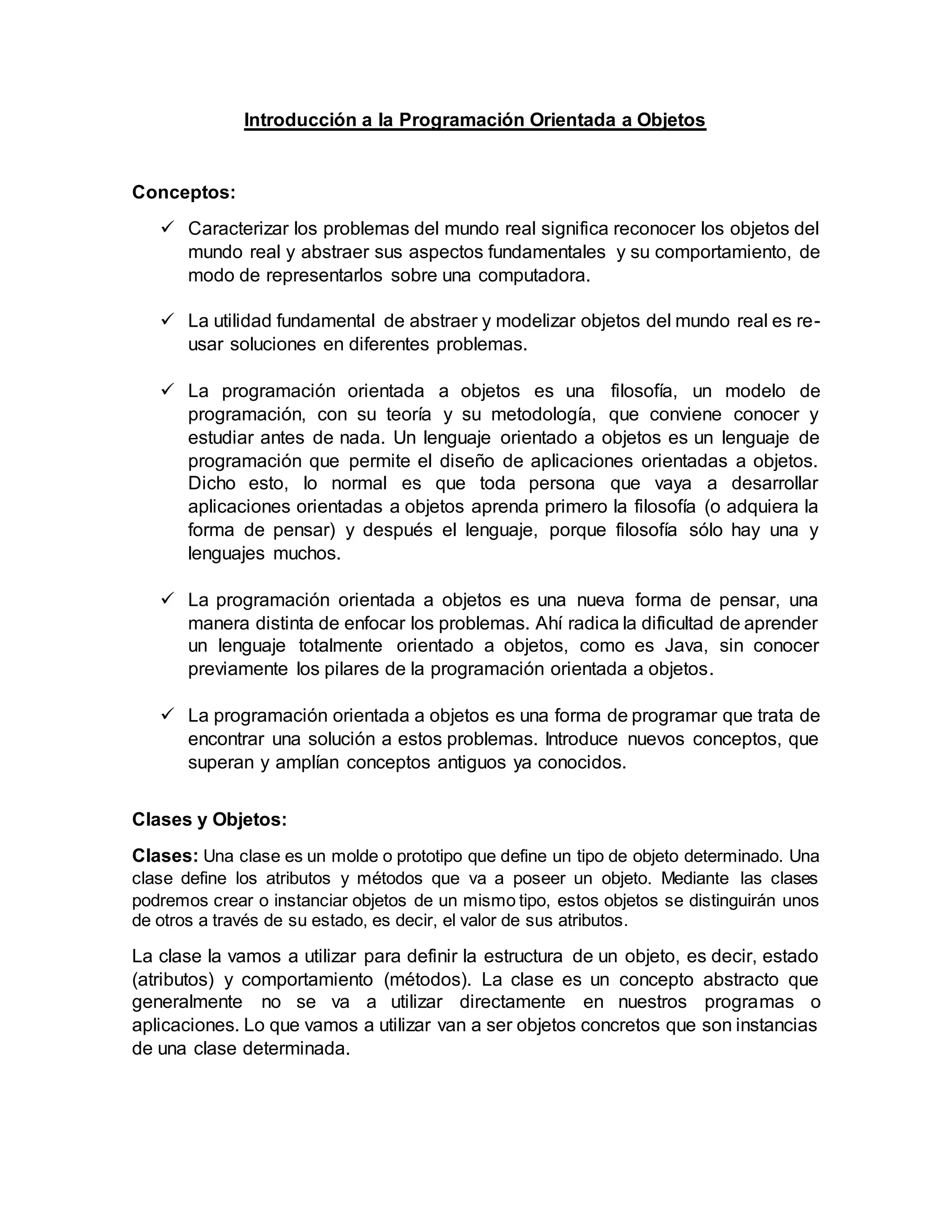 Introducción a la Programación Orientada a Objetos
Conceptos:
 Caracterizar los problemas del mundo real significa reconocer los objetos del
mundo real y abstraer sus aspectos fundamentales y su comportamiento, de
modo de representarlos sobre una computadora.
 La utilidad fundamental de abstraer y modelizar objetos del mundo real es re-
usar soluciones en diferentes problemas.
 La programación orientada a objetos es una filosofía, un modelo de
programación, con su teoría y su metodología, que conviene conocer y
estudiar antes de nada. Un lenguaje orientado a objetos es un lenguaje de
programación que permite el diseño de aplicaciones orientadas a objetos.
Dicho esto, lo normal es que toda persona que vaya a desarrollar
aplicaciones orientadas a objetos aprenda primero la filosofía (o adquiera la
forma de pensar) y después el lenguaje, porque filosofía sólo hay una y
lenguajes muchos.
 La programación orientada a objetos es una nueva forma de pensar, una
manera distinta de enfocar los problemas. Ahí radica la dificultad de aprender
un lenguaje totalmente orientado a objetos, como es Java, sin conocer
previamente los pilares de la programación orientada a objetos.
 La programación orientada a objetos es una forma de programar que trata de
encontrar una solución a estos problemas. Introduce nuevos conceptos, que
superan y amplían conceptos antiguos ya conocidos.
Clases y Objetos:
Clases: Una clase es un molde o prototipo que define un tipo de objeto determinado. Una
clase define los atributos y métodos que va a poseer un objeto. Mediante las clases
podremos crear o instanciar objetos de un mismo tipo, estos objetos se distinguirán unos
de otros a través de su estado, es decir, el valor de sus atributos.
La clase la vamos a utilizar para definir la estructura de un objeto, es decir, estado
(atributos) y comportamiento (métodos). La clase es un concepto abstracto que
generalmente no se va a utilizar directamente en nuestros programas o
aplicaciones. Lo que vamos a utilizar van a ser objetos concretos que son instancias
de una clase determinada.
 