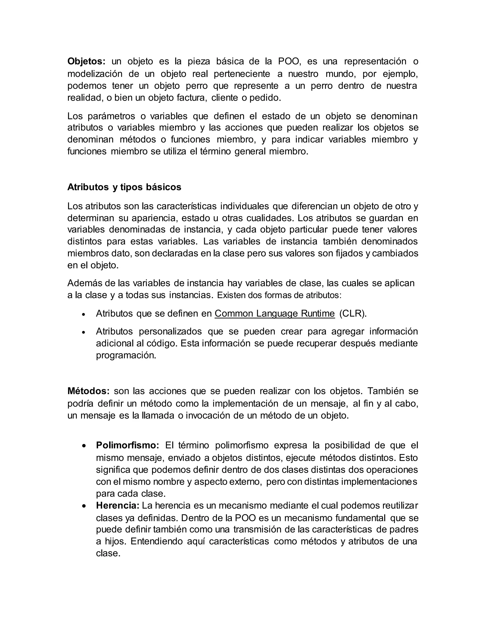 Objetos: un objeto es la pieza básica de la POO, es una representación o
modelización de un objeto real perteneciente a nuestro mundo, por ejemplo,
podemos tener un objeto perro que represente a un perro dentro de nuestra
realidad, o bien un objeto factura, cliente o pedido.
Los parámetros o variables que definen el estado de un objeto se denominan
atributos o variables miembro y las acciones que pueden realizar los objetos se
denominan métodos o funciones miembro, y para indicar variables miembro y
funciones miembro se utiliza el término general miembro.
Atributos y tipos básicos
Los atributos son las características individuales que diferencian un objeto de otro y
determinan su apariencia, estado u otras cualidades. Los atributos se guardan en
variables denominadas de instancia, y cada objeto particular puede tener valores
distintos para estas variables. Las variables de instancia también denominados
miembros dato, son declaradas en la clase pero sus valores son fijados y cambiados
en el objeto.
Además de las variables de instancia hay variables de clase, las cuales se aplican
a la clase y a todas sus instancias. Existen dos formas de atributos:
 Atributos que se definen en Common Language Runtime (CLR).
 Atributos personalizados que se pueden crear para agregar información
adicional al código. Esta información se puede recuperar después mediante
programación.
Métodos: son las acciones que se pueden realizar con los objetos. También se
podría definir un método como la implementación de un mensaje, al fin y al cabo,
un mensaje es la llamada o invocación de un método de un objeto.
 Polimorfismo: El término polimorfismo expresa la posibilidad de que el
mismo mensaje, enviado a objetos distintos, ejecute métodos distintos. Esto
significa que podemos definir dentro de dos clases distintas dos operaciones
con el mismo nombre y aspecto externo, pero con distintas implementaciones
para cada clase.
 Herencia: La herencia es un mecanismo mediante el cual podemos reutilizar
clases ya definidas. Dentro de la POO es un mecanismo fundamental que se
puede definir también como una transmisión de las características de padres
a hijos. Entendiendo aquí características como métodos y atributos de una
clase.
 