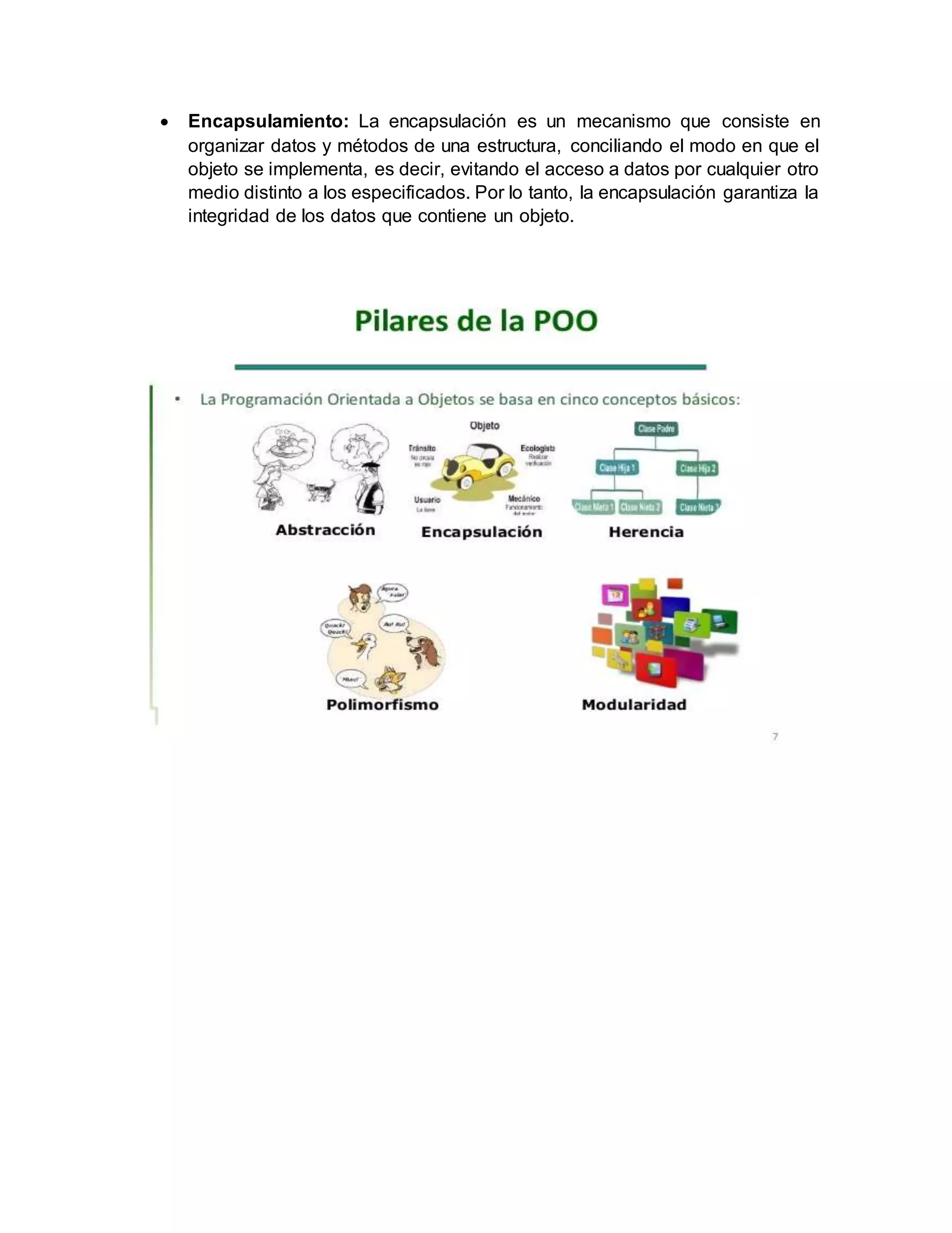  Encapsulamiento: La encapsulación es un mecanismo que consiste en
organizar datos y métodos de una estructura, conciliando el modo en que el
objeto se implementa, es decir, evitando el acceso a datos por cualquier otro
medio distinto a los especificados. Por lo tanto, la encapsulación garantiza la
integridad de los datos que contiene un objeto.
 