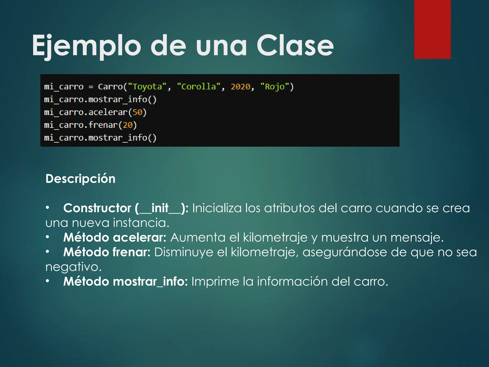 Ejemplo de una Clase
Descripción
• Constructor (__init__): Inicializa los atributos del carro cuando se crea
una nueva instancia.
• Método acelerar: Aumenta el kilometraje y muestra un mensaje.
• Método frenar: Disminuye el kilometraje, asegurándose de que no sea
negativo.
• Método mostrar_info: Imprime la información del carro.
 
