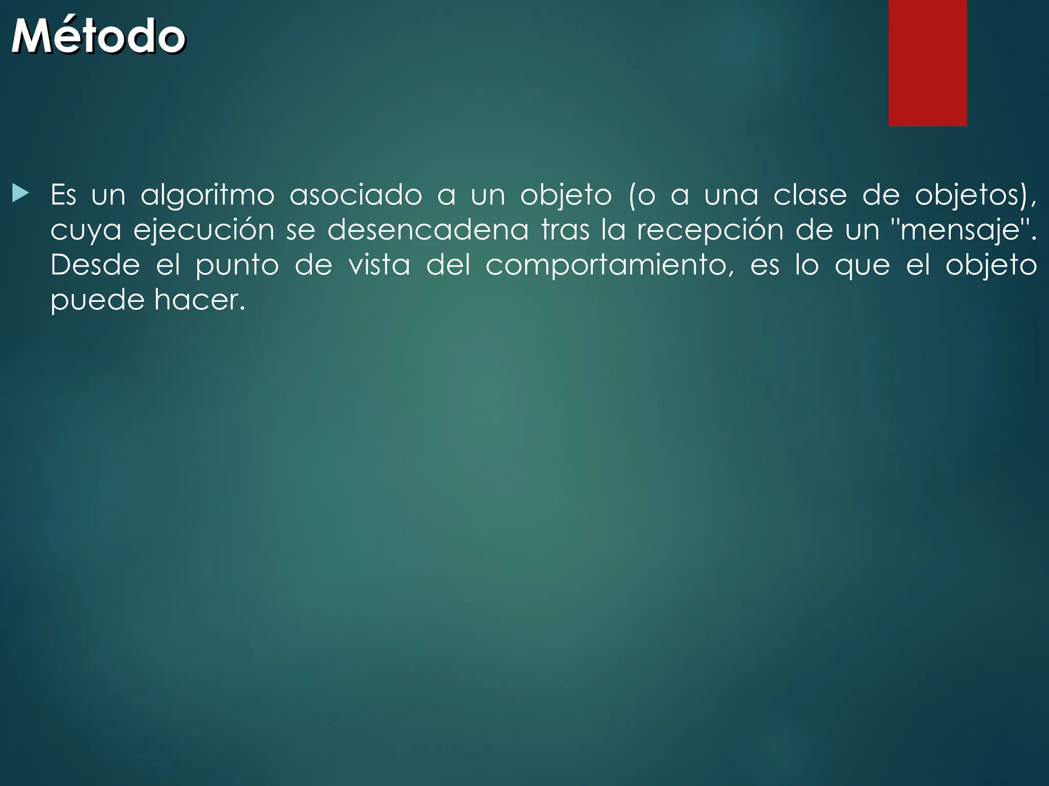 Método
Método
 Es un algoritmo asociado a un objeto (o a una clase de objetos),
cuya ejecución se desencadena tras la recepción de un "mensaje".
Desde el punto de vista del comportamiento, es lo que el objeto
puede hacer.
 